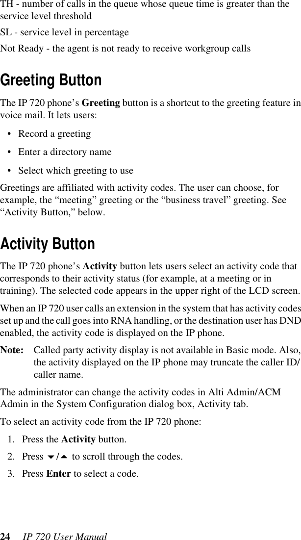 24  IP 720 User ManualTH - number of calls in the queue whose queue time is greater than the service level thresholdSL - service level in percentageNot Ready - the agent is not ready to receive workgroup callsGreeting ButtonThe IP 720 phone’s Greeting button is a shortcut to the greeting feature in voice mail. It lets users: • Record a greeting• Enter a directory name• Select which greeting to useGreetings are affiliated with activity codes. The user can choose, for example, the “meeting” greeting or the “business travel” greeting. See “Activity Button,” below.Activity ButtonThe IP 720 phone’s Activity button lets users select an activity code that corresponds to their activity status (for example, at a meeting or in training). The selected code appears in the upper right of the LCD screen. When an IP 720 user calls an extension in the system that has activity codes set up and the call goes into RNA handling, or the destination user has DND enabled, the activity code is displayed on the IP phone.Note: Called party activity display is not available in Basic mode. Also, the activity displayed on the IP phone may truncate the caller ID/caller name.The administrator can change the activity codes in Alti Admin/ACM Admin in the System Configuration dialog box, Activity tab.To select an activity code from the IP 720 phone:1. Press the Activity button.2. Press / to scroll through the codes.3. Press Enter to select a code. 