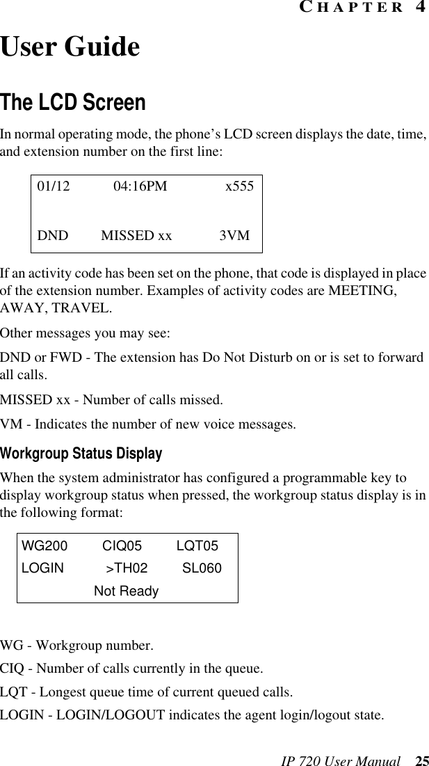 IP 720 User Manual 25CHAPTER 4User GuideThe LCD ScreenIn normal operating mode, the phone’s LCD screen displays the date, time, and extension number on the first line:If an activity code has been set on the phone, that code is displayed in place of the extension number. Examples of activity codes are MEETING, AWAY, TRAVEL.Other messages you may see:DND or FWD - The extension has Do Not Disturb on or is set to forward all calls.MISSED xx - Number of calls missed.VM - Indicates the number of new voice messages.Workgroup Status DisplayWhen the system administrator has configured a programmable key to display workgroup status when pressed, the workgroup status display is in the following format:WG - Workgroup number.CIQ - Number of calls currently in the queue.LQT - Longest queue time of current queued calls.LOGIN - LOGIN/LOGOUT indicates the agent login/logout state.01/12 04:16PM x555DND MISSED xx 3VMWG200 CIQ05 LQT05LOGIN &gt;TH02 SL060Not Ready