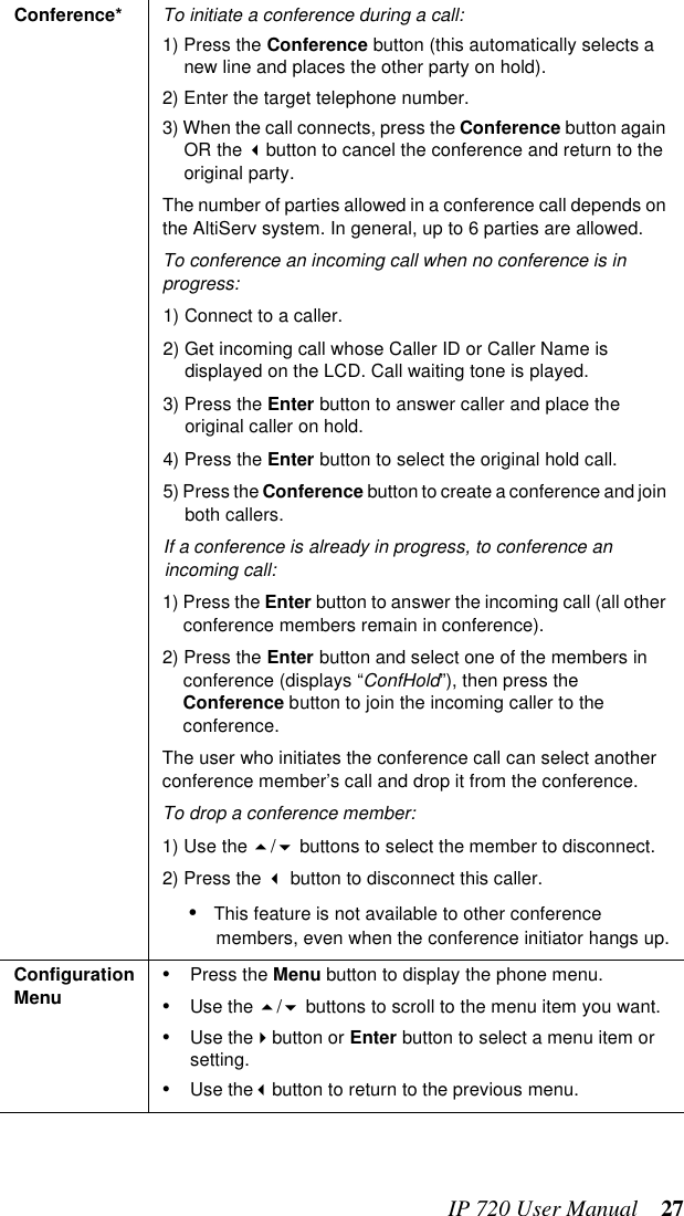 IP 720 User Manual 27Conference* To initiate a conference during a call:1) Press the Conference button (this automatically selects a new line and places the other party on hold).2) Enter the target telephone number.3) When the call connects, press the Conference button again OR the button to cancel the conference and return to the original party.The number of parties allowed in a conference call depends on the AltiServ system. In general, up to 6 parties are allowed.To conference an incoming call when no conference is in progress:1) Connect to a caller.2) Get incoming call whose Caller ID or Caller Name is displayed on the LCD. Call waiting tone is played.3) Press the Enter button to answer caller and place the original caller on hold.4) Press the Enter button to select the original hold call.5) Press the Conference button to create a conference and join both callers.If a conference is already in progress, to conference an incoming call:1) Press the Enter button to answer the incoming call (all other conference members remain in conference).2) Press the Enter button and select one of the members in conference (displays “ConfHold”), then press the Conference button to join the incoming caller to the conference.The user who initiates the conference call can select another conference member’s call and drop it from the conference. To drop a conference member:1) Use the / buttons to select the member to disconnect.2) Press the  button to disconnect this caller.•This feature is not available to other conference members, even when the conference initiator hangs up.Configuration Menu •Press the Menu button to display the phone menu.•Use the / buttons to scroll to the menu item you want.•Use thebutton or Enter button to select a menu item or setting.•Use thebutton to return to the previous menu.