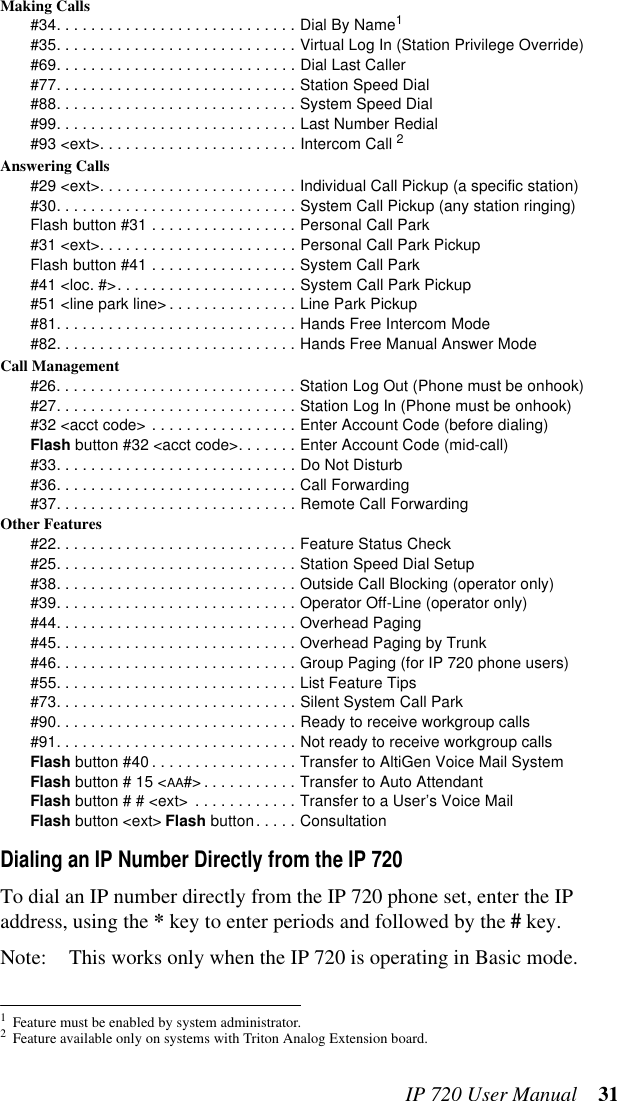 IP 720 User Manual 31Making Calls#34. . . . . . . . . . . . . . . . . . . . . . . . . . . . Dial By Name1#35. . . . . . . . . . . . . . . . . . . . . . . . . . . . Virtual Log In (Station Privilege Override)#69. . . . . . . . . . . . . . . . . . . . . . . . . . . . Dial Last Caller#77. . . . . . . . . . . . . . . . . . . . . . . . . . . . Station Speed Dial#88. . . . . . . . . . . . . . . . . . . . . . . . . . . . System Speed Dial#99. . . . . . . . . . . . . . . . . . . . . . . . . . . . Last Number Redial#93 &lt;ext&gt;. . . . . . . . . . . . . . . . . . . . . . . Intercom Call 2Answering Calls#29 &lt;ext&gt;. . . . . . . . . . . . . . . . . . . . . . . Individual Call Pickup (a specific station)#30. . . . . . . . . . . . . . . . . . . . . . . . . . . . System Call Pickup (any station ringing)Flash button #31 . . . . . . . . . . . . . . . . . Personal Call Park#31 &lt;ext&gt;. . . . . . . . . . . . . . . . . . . . . . . Personal Call Park PickupFlash button #41 . . . . . . . . . . . . . . . . . System Call Park#41 &lt;loc. #&gt;. . . . . . . . . . . . . . . . . . . . . System Call Park Pickup#51 &lt;line park line&gt; . . . . . . . . . . . . . . . Line Park Pickup#81. . . . . . . . . . . . . . . . . . . . . . . . . . . . Hands Free Intercom Mode#82. . . . . . . . . . . . . . . . . . . . . . . . . . . . Hands Free Manual Answer ModeCall Management#26. . . . . . . . . . . . . . . . . . . . . . . . . . . . Station Log Out (Phone must be onhook)#27. . . . . . . . . . . . . . . . . . . . . . . . . . . . Station Log In (Phone must be onhook)#32 &lt;acct code&gt; . . . . . . . . . . . . . . . . . Enter Account Code (before dialing)Flash button #32 &lt;acct code&gt;. . . . . . . Enter Account Code (mid-call)#33. . . . . . . . . . . . . . . . . . . . . . . . . . . . Do Not Disturb#36. . . . . . . . . . . . . . . . . . . . . . . . . . . . Call Forwarding#37. . . . . . . . . . . . . . . . . . . . . . . . . . . . Remote Call ForwardingOther Features#22. . . . . . . . . . . . . . . . . . . . . . . . . . . . Feature Status Check#25. . . . . . . . . . . . . . . . . . . . . . . . . . . . Station Speed Dial Setup#38. . . . . . . . . . . . . . . . . . . . . . . . . . . . Outside Call Blocking (operator only)#39. . . . . . . . . . . . . . . . . . . . . . . . . . . . Operator Off-Line (operator only)#44. . . . . . . . . . . . . . . . . . . . . . . . . . . . Overhead Paging#45. . . . . . . . . . . . . . . . . . . . . . . . . . . . Overhead Paging by Trunk#46. . . . . . . . . . . . . . . . . . . . . . . . . . . . Group Paging (for IP 720 phone users)#55. . . . . . . . . . . . . . . . . . . . . . . . . . . . List Feature Tips#73. . . . . . . . . . . . . . . . . . . . . . . . . . . . Silent System Call Park#90. . . . . . . . . . . . . . . . . . . . . . . . . . . . Ready to receive workgroup calls#91. . . . . . . . . . . . . . . . . . . . . . . . . . . . Not ready to receive workgroup callsFlash button #40 . . . . . . . . . . . . . . . . . Transfer to AltiGen Voice Mail SystemFlash button # 15 &lt;AA#&gt; . . . . . . . . . . . Transfer to Auto AttendantFlash button # # &lt;ext&gt;  . . . . . . . . . . . . Transfer to a User’s Voice MailFlash button &lt;ext&gt; Flash button. . . . . ConsultationDialing an IP Number Directly from the IP 720To dial an IP number directly from the IP 720 phone set, enter the IP address, using the * key to enter periods and followed by the # key.Note: This works only when the IP 720 is operating in Basic mode.1Feature must be enabled by system administrator.2Feature available only on systems with Triton Analog Extension board.