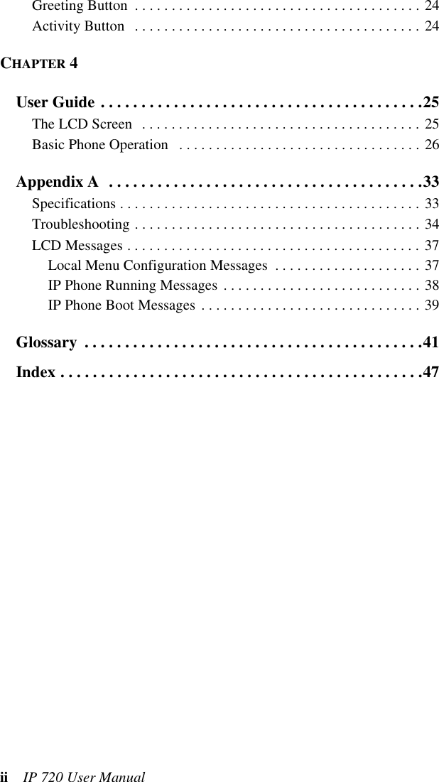 ii  IP 720 User ManualGreeting Button  . . . . . . . . . . . . . . . . . . . . . . . . . . . . . . . . . . . . . . . 24Activity Button   . . . . . . . . . . . . . . . . . . . . . . . . . . . . . . . . . . . . . . . 24CHAPTER 4User Guide . . . . . . . . . . . . . . . . . . . . . . . . . . . . . . . . . . . . . . . .25The LCD Screen  . . . . . . . . . . . . . . . . . . . . . . . . . . . . . . . . . . . . . . 25Basic Phone Operation   . . . . . . . . . . . . . . . . . . . . . . . . . . . . . . . . . 26Appendix A  . . . . . . . . . . . . . . . . . . . . . . . . . . . . . . . . . . . . . . .33Specifications . . . . . . . . . . . . . . . . . . . . . . . . . . . . . . . . . . . . . . . . . 33Troubleshooting . . . . . . . . . . . . . . . . . . . . . . . . . . . . . . . . . . . . . . . 34LCD Messages . . . . . . . . . . . . . . . . . . . . . . . . . . . . . . . . . . . . . . . . 37Local Menu Configuration Messages  . . . . . . . . . . . . . . . . . . . . 37IP Phone Running Messages . . . . . . . . . . . . . . . . . . . . . . . . . . . 38IP Phone Boot Messages . . . . . . . . . . . . . . . . . . . . . . . . . . . . . . 39Glossary  . . . . . . . . . . . . . . . . . . . . . . . . . . . . . . . . . . . . . . . . . .41Index . . . . . . . . . . . . . . . . . . . . . . . . . . . . . . . . . . . . . . . . . . . . .47