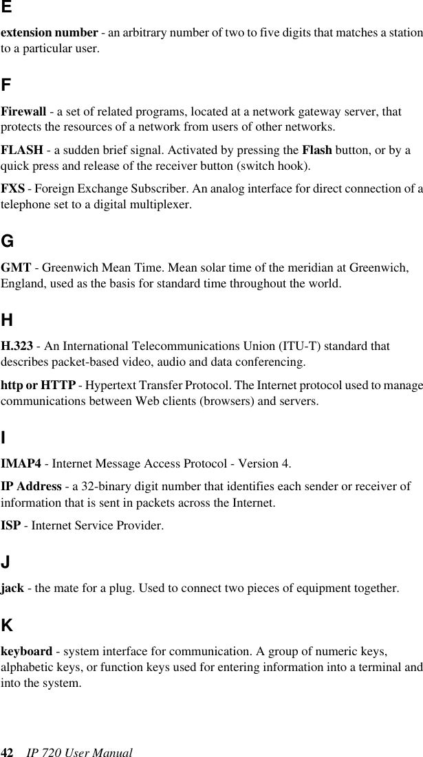 42 IP 720 User ManualEextension number - an arbitrary number of two to five digits that matches a station to a particular user.FFirewall - a set of related programs, located at a network gateway server, that protects the resources of a network from users of other networks.FLASH - a sudden brief signal. Activated by pressing the Flash button, or by a quick press and release of the receiver button (switch hook).FXS - Foreign Exchange Subscriber. An analog interface for direct connection of a telephone set to a digital multiplexer.GGMT - Greenwich Mean Time. Mean solar time of the meridian at Greenwich, England, used as the basis for standard time throughout the world.HH.323 - An International Telecommunications Union (ITU-T) standard that describes packet-based video, audio and data conferencing.http or HTTP - Hypertext Transfer Protocol. The Internet protocol used to manage communications between Web clients (browsers) and servers.IIMAP4 - Internet Message Access Protocol - Version 4.IP Address - a 32-binary digit number that identifies each sender or receiver of information that is sent in packets across the Internet.ISP - Internet Service Provider.Jjack - the mate for a plug. Used to connect two pieces of equipment together.Kkeyboard - system interface for communication. A group of numeric keys, alphabetic keys, or function keys used for entering information into a terminal and into the system. 