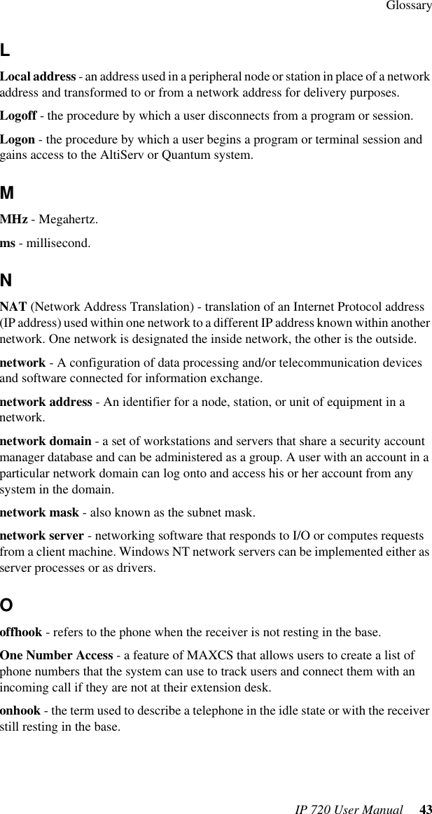 GlossaryIP 720 User Manual  43LLocal address - an address used in a peripheral node or station in place of a network address and transformed to or from a network address for delivery purposes.Logoff - the procedure by which a user disconnects from a program or session.Logon - the procedure by which a user begins a program or terminal session and gains access to the AltiServ or Quantum system.MMHz - Megahertz.ms - millisecond.NNAT (Network Address Translation) - translation of an Internet Protocol address (IP address) used within one network to a different IP address known within another network. One network is designated the inside network, the other is the outside.network - A configuration of data processing and/or telecommunication devices and software connected for information exchange.network address - An identifier for a node, station, or unit of equipment in a network.network domain - a set of workstations and servers that share a security account manager database and can be administered as a group. A user with an account in a particular network domain can log onto and access his or her account from any system in the domain.network mask - also known as the subnet mask.network server - networking software that responds to I/O or computes requests from a client machine. Windows NT network servers can be implemented either as server processes or as drivers.Ooffhook - refers to the phone when the receiver is not resting in the base.One Number Access - a feature of MAXCS that allows users to create a list of phone numbers that the system can use to track users and connect them with an incoming call if they are not at their extension desk.onhook - the term used to describe a telephone in the idle state or with the receiver still resting in the base.