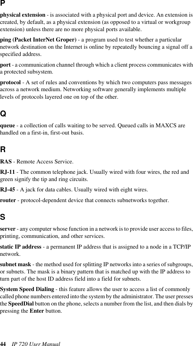 44 IP 720 User ManualPphysical extension - is associated with a physical port and device. An extension is created, by default, as a physical extension (as opposed to a virtual or workgroup extension) unless there are no more physical ports available.ping (Packet InterNet Groper) - a program used to test whether a particular network destination on the Internet is online by repeatedly bouncing a signal off a specified address.port - a communication channel through which a client process communicates with a protected subsystem. protocol - A set of rules and conventions by which two computers pass messages across a network medium. Networking software generally implements multiple levels of protocols layered one on top of the other. Qqueue - a collection of calls waiting to be served. Queued calls in MAXCS are handled on a first-in, first-out basis.RRAS - Remote Access Service.RJ-11 - The common telephone jack. Usually wired with four wires, the red and green signify the tip and ring circuits.RJ-45 - A jack for data cables. Usually wired with eight wires.router - protocol-dependent device that connects subnetworks together.Sserver - any computer whose function in a network is to provide user access to files, printing, communication, and other services.static IP address - a permanent IP address that is assigned to a node in a TCP/IP network.subnet mask - the method used for splitting IP networks into a series of subgroups, or subnets. The mask is a binary pattern that is matched up with the IP address to turn part of the host ID address field into a field for subnets.System Speed Dialing - this feature allows the user to access a list of commonly called phone numbers entered into the system by the administrator. The user presses the SpeedDial button on the phone, selects a number from the list, and then dials by pressing the Enter button.