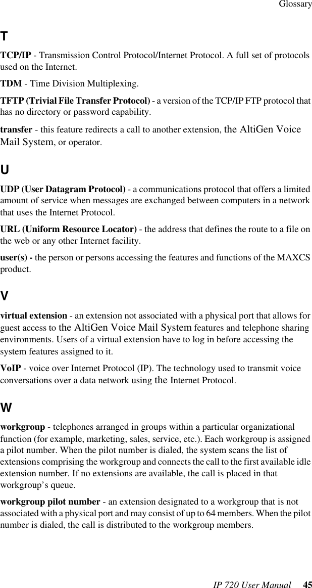 GlossaryIP 720 User Manual  45TTCP/IP - Transmission Control Protocol/Internet Protocol. A full set of protocols used on the Internet.TDM - Time Division Multiplexing.TFTP (Trivial File Transfer Protocol) - a version of the TCP/IP FTP protocol that has no directory or password capability.transfer - this feature redirects a call to another extension, the AltiGen Voice Mail System, or operator.UUDP (User Datagram Protocol) - a communications protocol that offers a limited amount of service when messages are exchanged between computers in a network that uses the Internet Protocol.URL (Uniform Resource Locator) - the address that defines the route to a file on the web or any other Internet facility.user(s) - the person or persons accessing the features and functions of the MAXCS product.Vvirtual extension - an extension not associated with a physical port that allows for guest access to the AltiGen Voice Mail System features and telephone sharing environments. Users of a virtual extension have to log in before accessing the system features assigned to it.VoIP - voice over Internet Protocol (IP). The technology used to transmit voice conversations over a data network using the Internet Protocol.Wworkgroup - telephones arranged in groups within a particular organizational function (for example, marketing, sales, service, etc.). Each workgroup is assigned a pilot number. When the pilot number is dialed, the system scans the list of extensions comprising the workgroup and connects the call to the first available idle extension number. If no extensions are available, the call is placed in that workgroup’s queue.workgroup pilot number - an extension designated to a workgroup that is not associated with a physical port and may consist of up to 64 members. When the pilot number is dialed, the call is distributed to the workgroup members.