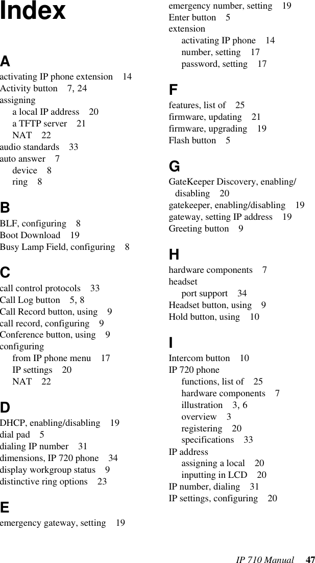 IP 710 Manual 47IndexAactivating IP phone extension 14Activity button 7, 24assigninga local IP address 20a TFTP server 21NAT 22audio standards 33auto answer 7device 8ring 8BBLF, configuring 8Boot Download 19Busy Lamp Field, configuring 8Ccall control protocols 33Call Log button 5, 8Call Record button, using 9call record, configuring 9Conference button, using 9configuringfrom IP phone menu 17IP settings 20NAT 22DDHCP, enabling/disabling 19dial pad 5dialing IP number 31dimensions, IP 720 phone 34display workgroup status 9distinctive ring options 23Eemergency gateway, setting 19emergency number, setting 19Enter button 5extensionactivating IP phone 14number, setting 17password, setting 17Ffeatures, list of 25firmware, updating 21firmware, upgrading 19Flash button 5GGateKeeper Discovery, enabling/disabling 20gatekeeper, enabling/disabling 19gateway, setting IP address 19Greeting button 9Hhardware components 7headsetport support 34Headset button, using 9Hold button, using 10IIntercom button 10IP 720 phonefunctions, list of 25hardware components 7illustration 3, 6overview 3registering 20specifications 33IP addressassigning a local 20inputting in LCD 20IP number, dialing 31IP settings, configuring 20