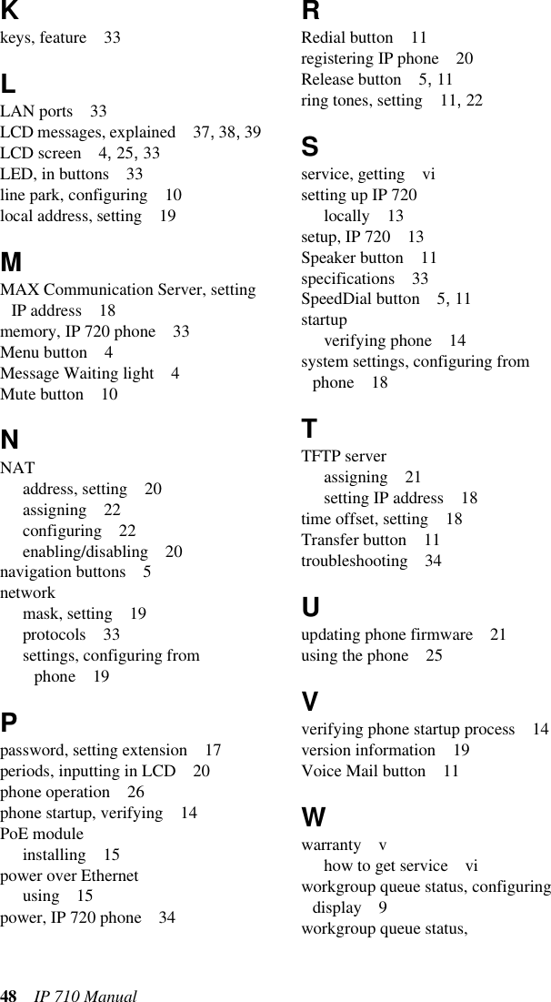 48 IP 710 Manual Kkeys, feature 33LLAN ports 33LCD messages, explained 37, 38, 39LCD screen 4, 25, 33LED, in buttons 33line park, configuring 10local address, setting 19MMAX Communication Server, setting IP address 18memory, IP 720 phone 33Menu button 4Message Waiting light 4Mute button 10NNATaddress, setting 20assigning 22configuring 22enabling/disabling 20navigation buttons 5networkmask, setting 19protocols 33settings, configuring from phone 19Ppassword, setting extension 17periods, inputting in LCD 20phone operation 26phone startup, verifying 14PoE moduleinstalling 15power over Ethernetusing 15power, IP 720 phone 34RRedial button 11registering IP phone 20Release button 5, 11ring tones, setting 11, 22Sservice, getting visetting up IP 720locally 13setup, IP 720 13Speaker button 11specifications 33SpeedDial button 5, 11startupverifying phone 14system settings, configuring from phone 18TTFTP serverassigning 21setting IP address 18time offset, setting 18Transfer button 11troubleshooting 34Uupdating phone firmware 21using the phone 25Vverifying phone startup process 14version information 19Voice Mail button 11Wwarranty vhow to get service viworkgroup queue status, configuring display 9workgroup queue status, 