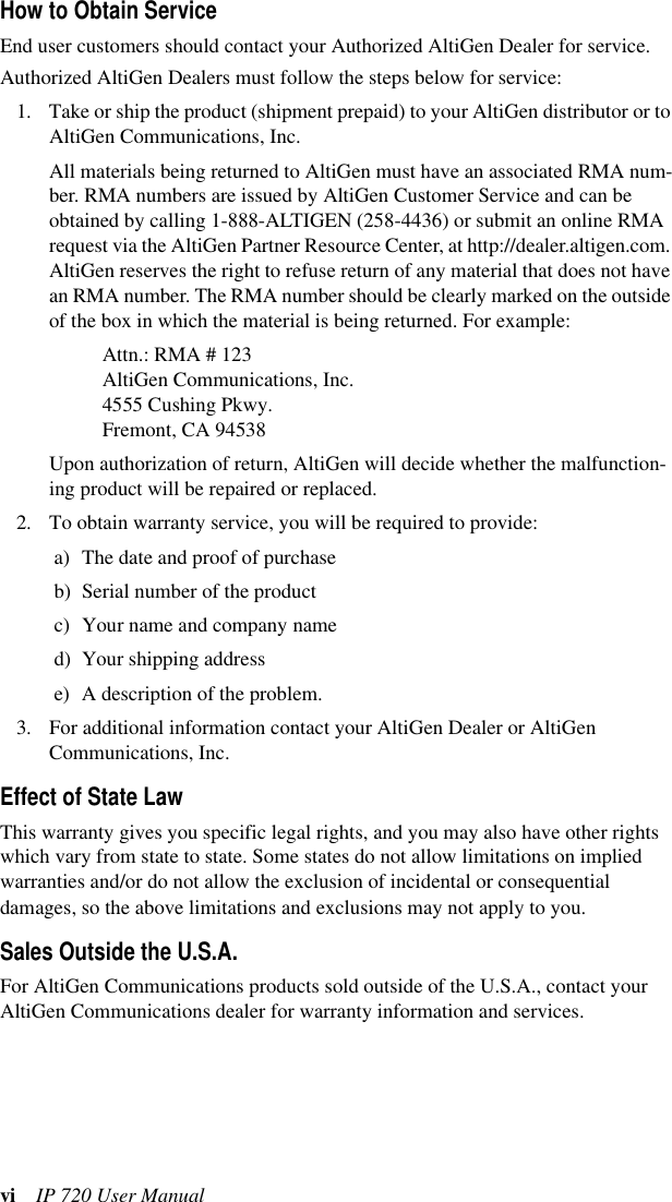 vi IP 720 User ManualHow to Obtain ServiceEnd user customers should contact your Authorized AltiGen Dealer for service. Authorized AltiGen Dealers must follow the steps below for service:1. Take or ship the product (shipment prepaid) to your AltiGen distributor or to AltiGen Communications, Inc.All materials being returned to AltiGen must have an associated RMA num-ber. RMA numbers are issued by AltiGen Customer Service and can be obtained by calling 1-888-ALTIGEN (258-4436) or submit an online RMA request via the AltiGen Partner Resource Center, at http://dealer.altigen.com. AltiGen reserves the right to refuse return of any material that does not have an RMA number. The RMA number should be clearly marked on the outside of the box in which the material is being returned. For example:Attn.: RMA # 123AltiGen Communications, Inc.4555 Cushing Pkwy.Fremont, CA 94538Upon authorization of return, AltiGen will decide whether the malfunction-ing product will be repaired or replaced.2. To obtain warranty service, you will be required to provide:a) The date and proof of purchaseb) Serial number of the product c) Your name and company named) Your shipping addresse) A description of the problem.3. For additional information contact your AltiGen Dealer or AltiGen Communications, Inc.Effect of State LawThis warranty gives you specific legal rights, and you may also have other rights which vary from state to state. Some states do not allow limitations on implied warranties and/or do not allow the exclusion of incidental or consequential damages, so the above limitations and exclusions may not apply to you.Sales Outside the U.S.A.For AltiGen Communications products sold outside of the U.S.A., contact your AltiGen Communications dealer for warranty information and services.