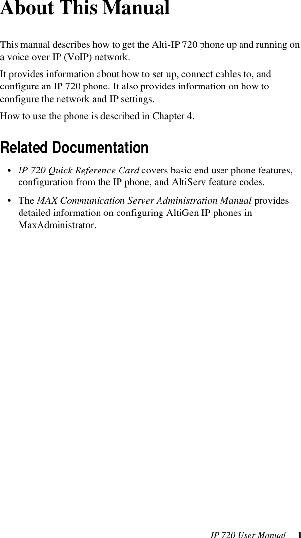 IP 720 User Manual  1About This ManualThis manual describes how to get the Alti-IP 720 phone up and running on a voice over IP (VoIP) network. It provides information about how to set up, connect cables to, and configure an IP 720 phone. It also provides information on how to configure the network and IP settings. How to use the phone is described in Chapter 4.Related Documentation•IP 720 Quick Reference Card covers basic end user phone features, configuration from the IP phone, and AltiServ feature codes.•The MAX Communication Server Administration Manual provides detailed information on configuring AltiGen IP phones in MaxAdministrator.