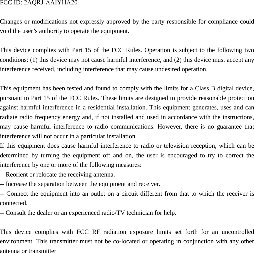 FCC ID: 2AQRJ-AAIYHA20Changes or modifications not expressly approved by the party responsible for compliance could void the user&rsquo;s authority to operate the equipment. This device complies with Part 15 of the FCC Rules. Operation is subject to the following two conditions: (1) this device may not cause harmful interference, and (2) this device must accept any interference received, including interference that may cause undesired operation. This equipment has been tested and found to comply with the limits for a Class B digital device, pursuant to Part 15 of the FCC Rules. These limits are designed to provide reasonable protection against harmful interference in a residential installation. This equipment generates, uses and can radiate radio frequency energy and, if not installed and used in accordance with the instructions, may cause harmful interference to radio communications. However, there is no guarantee that interference will not occur in a particular installation. If this equipment does cause harmful interference to radio or television reception, which can be determined by turning the equipment off and on, the user is encouraged to try to correct the interference by one or more of the following measures: -- Reorient or relocate the receiving antenna. -- Increase the separation between the equipment and receiver. -- Connect the equipment into an outlet on a circuit different from that to which the receiver is connected. -- Consult the dealer or an experienced radio/TV technician for help. This device complies with FCC RF radiation exposure limits set forth for an uncontrolled environment. This transmitter must not be co-located or operating in conjunction with any other antenna or transmitter   