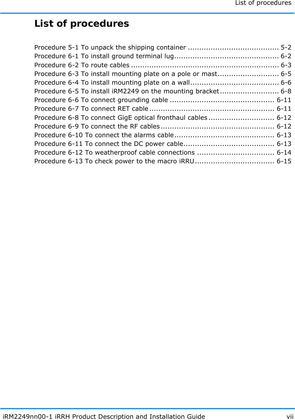 List of procedures  iRM2249nn00-1 iRRH Product Description and Installation Guide viiList of proceduresProcedure 5-1 To unpack the shipping container ........................................ 5-2Procedure 6-1 To install ground terminal lug.............................................. 6-2Procedure 6-2 To route cables ................................................................. 6-3Procedure 6-3 To install mounting plate on a pole or mast........................... 6-5Procedure 6-4 To install mounting plate on a wall....................................... 6-6Procedure 6-5 To install iRM2249 on the mounting bracket.......................... 6-8Procedure 6-6 To connect grounding cable .............................................. 6-11Procedure 6-7 To connect RET cable....................................................... 6-11Procedure 6-8 To connect GigE optical fronthaul cables ............................. 6-12Procedure 6-9 To connect the RF cables.................................................. 6-12Procedure 6-10 To connect the alarms cable............................................ 6-13Procedure 6-11 To connect the DC power cable........................................ 6-13Procedure 6-12 To weatherproof cable connections .................................. 6-14Procedure 6-13 To check power to the macro iRRU................................... 6-15