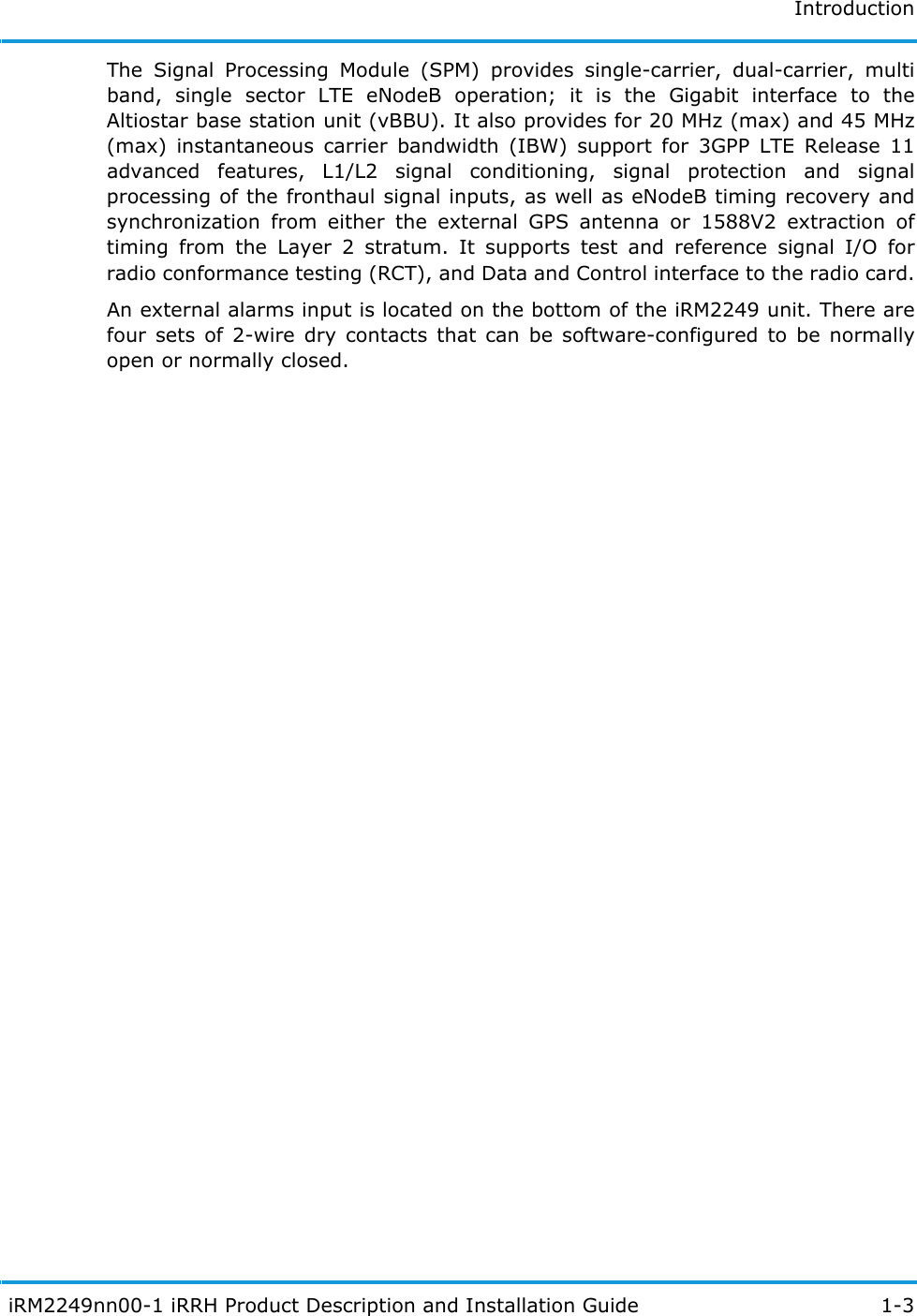 Introduction iRM2249nn00-1 iRRH Product Description and Installation Guide 1-3The Signal Processing Module (SPM) provides single-carrier, dual-carrier, multi band, single sector LTE eNodeB operation; it is the Gigabit interface to the Altiostar base station unit (vBBU). It also provides for 20 MHz (max) and 45 MHz (max) instantaneous carrier bandwidth (IBW) support for 3GPP LTE Release 11 advanced features, L1/L2 signal conditioning, signal protection and signal processing of the fronthaul signal inputs, as well as eNodeB timing recovery and synchronization from either the external GPS antenna or 1588V2 extraction of timing from the Layer 2 stratum. It supports test and reference signal I/O for radio conformance testing (RCT), and Data and Control interface to the radio card.An external alarms input is located on the bottom of the iRM2249 unit. There are four sets of 2-wire dry contacts that can be software-configured to be normally open or normally closed.