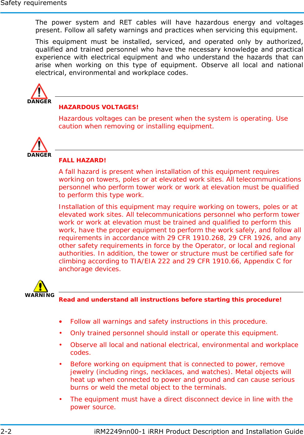 Safety requirements2-2  iRM2249nn00-1 iRRH Product Description and Installation GuideThe power system and RET cables will have hazardous energy and voltages present. Follow all safety warnings and practices when servicing this equipment.This equipment must be installed, serviced, and operated only by authorized, qualified and trained personnel who have the necessary knowledge and practical experience with electrical equipment and who understand the hazards that can arise when working on this type of equipment. Observe all local and national electrical, environmental and workplace codes.DANGERHAZARDOUS VOLTAGES!Hazardous voltages can be present when the system is operating. Use caution when removing or installing equipment.DANGERFALL HAZARD!A fall hazard is present when installation of this equipment requires working on towers, poles or at elevated work sites. All telecommunications personnel who perform tower work or work at elevation must be qualified to perform this type work.Installation of this equipment may require working on towers, poles or at elevated work sites. All telecommunications personnel who perform tower work or work at elevation must be trained and qualified to perform this work, have the proper equipment to perform the work safely, and follow all requirements in accordance with 29 CFR 1910.268, 29 CFR 1926, and any other safety requirements in force by the Operator, or local and regional authorities. In addition, the tower or structure must be certified safe for climbing according to TIA/EIA 222 and 29 CFR 1910.66, Appendix C for anchorage devices.WARNINGRead and understand all instructions before starting this procedure!•Follow all warnings and safety instructions in this procedure.• Only trained personnel should install or operate this equipment.• Observe all local and national electrical, environmental and workplace codes.• Before working on equipment that is connected to power, remove jewelry (including rings, necklaces, and watches). Metal objects will heat up when connected to power and ground and can cause serious burns or weld the metal object to the terminals.• The equipment must have a direct disconnect device in line with the power source.