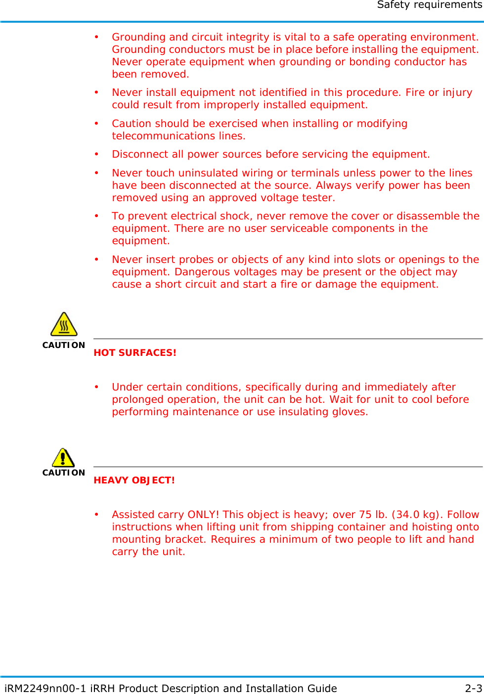 Safety requirements iRM2249nn00-1 iRRH Product Description and Installation Guide 2-3• Grounding and circuit integrity is vital to a safe operating environment. Grounding conductors must be in place before installing the equipment. Never operate equipment when grounding or bonding conductor has been removed.• Never install equipment not identified in this procedure. Fire or injury could result from improperly installed equipment.• Caution should be exercised when installing or modifying telecommunications lines.• Disconnect all power sources before servicing the equipment.• Never touch uninsulated wiring or terminals unless power to the lines have been disconnected at the source. Always verify power has been removed using an approved voltage tester.• To prevent electrical shock, never remove the cover or disassemble the equipment. There are no user serviceable components in the equipment.• Never insert probes or objects of any kind into slots or openings to the equipment. Dangerous voltages may be present or the object may cause a short circuit and start a fire or damage the equipment.CAUTIONHOT SURFACES!• Under certain conditions, specifically during and immediately after prolonged operation, the unit can be hot. Wait for unit to cool before performing maintenance or use insulating gloves.CAUTIONHEAVY OBJECT!• Assisted carry ONLY! This object is heavy; over 75 lb. (34.0 kg). Follow instructions when lifting unit from shipping container and hoisting onto mounting bracket. Requires a minimum of two people to lift and hand carry the unit.