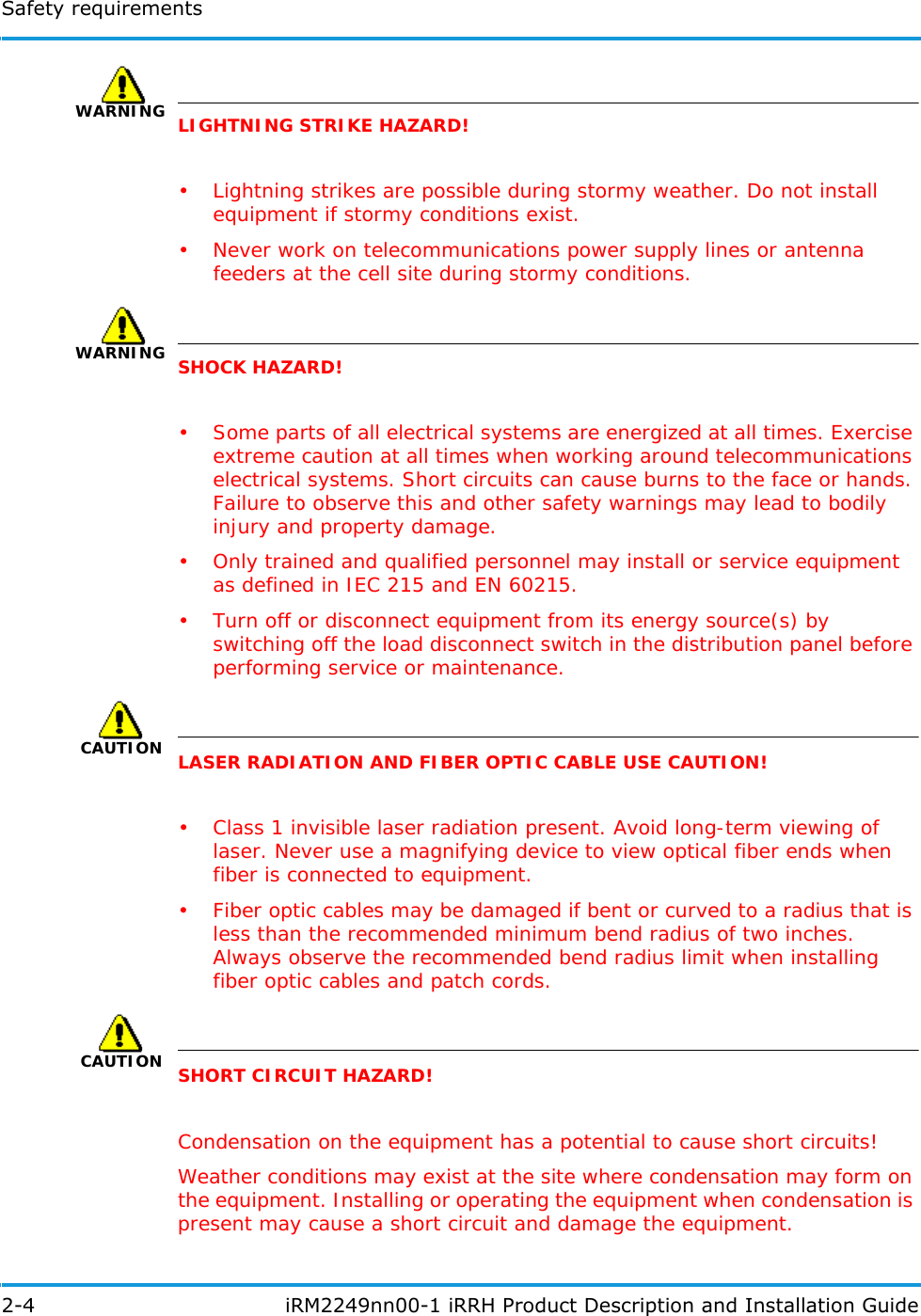 Safety requirements2-4  iRM2249nn00-1 iRRH Product Description and Installation GuideWARNINGLIGHTNING STRIKE HAZARD!• Lightning strikes are possible during stormy weather. Do not install equipment if stormy conditions exist.• Never work on telecommunications power supply lines or antenna feeders at the cell site during stormy conditions.WARNINGSHOCK HAZARD!• Some parts of all electrical systems are energized at all times. Exercise extreme caution at all times when working around telecommunications electrical systems. Short circuits can cause burns to the face or hands. Failure to observe this and other safety warnings may lead to bodily injury and property damage.• Only trained and qualified personnel may install or service equipment as defined in IEC 215 and EN 60215.• Turn off or disconnect equipment from its energy source(s) by switching off the load disconnect switch in the distribution panel before performing service or maintenance.CAUTIONLASER RADIATION AND FIBER OPTIC CABLE USE CAUTION!• Class 1 invisible laser radiation present. Avoid long-term viewing of laser. Never use a magnifying device to view optical fiber ends when fiber is connected to equipment.• Fiber optic cables may be damaged if bent or curved to a radius that is less than the recommended minimum bend radius of two inches. Always observe the recommended bend radius limit when installing fiber optic cables and patch cords.CAUTIONSHORT CIRCUIT HAZARD!Condensation on the equipment has a potential to cause short circuits!Weather conditions may exist at the site where condensation may form on the equipment. Installing or operating the equipment when condensation is present may cause a short circuit and damage the equipment.