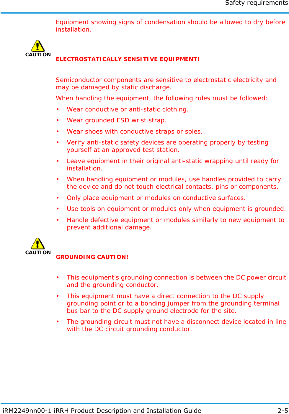 Safety requirements iRM2249nn00-1 iRRH Product Description and Installation Guide 2-5Equipment showing signs of condensation should be allowed to dry before installation.CAUTIONELECTROSTATICALLY SENSITIVE EQUIPMENT!Semiconductor components are sensitive to electrostatic electricity and may be damaged by static discharge.When handling the equipment, the following rules must be followed:• Wear conductive or anti-static clothing.• Wear grounded ESD wrist strap.• Wear shoes with conductive straps or soles.• Verify anti-static safety devices are operating properly by testing yourself at an approved test station.• Leave equipment in their original anti-static wrapping until ready for installation.• When handling equipment or modules, use handles provided to carry the device and do not touch electrical contacts, pins or components.• Only place equipment or modules on conductive surfaces.• Use tools on equipment or modules only when equipment is grounded.• Handle defective equipment or modules similarly to new equipment to prevent additional damage.CAUTIONGROUNDING CAUTION!• This equipment&apos;s grounding connection is between the DC power circuit and the grounding conductor.• This equipment must have a direct connection to the DC supply grounding point or to a bonding jumper from the grounding terminal bus bar to the DC supply ground electrode for the site.• The grounding circuit must not have a disconnect device located in line with the DC circuit grounding conductor.