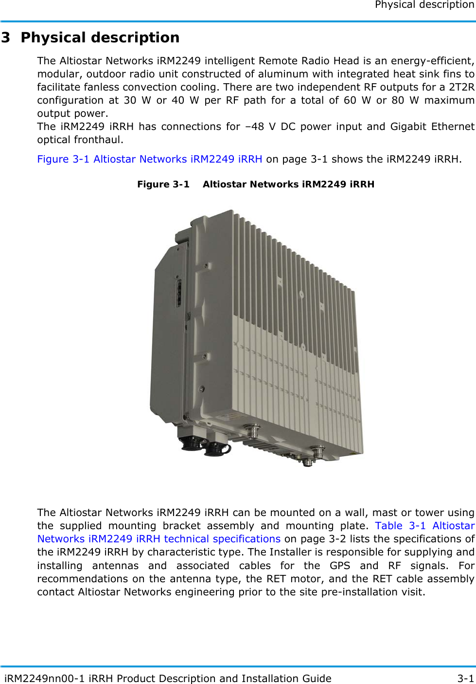 Physical description iRM2249nn00-1 iRRH Product Description and Installation Guide 3-13  Physical descriptionThe Altiostar Networks iRM2249 intelligent Remote Radio Head is an energy-efficient, modular, outdoor radio unit constructed of aluminum with integrated heat sink fins to facilitate fanless convection cooling. There are two independent RF outputs for a 2T2R configuration at 30 W or 40 W per RF path for a total of 60 W or 80 W maximum output power.The iRM2249 iRRH has connections for –48 V DC power input and Gigabit Ethernet optical fronthaul.Figure 3-1 Altiostar Networks iRM2249 iRRH on page 3-1 shows the iRM2249 iRRH.Figure 3-1  Altiostar Networks iRM2249 iRRHThe Altiostar Networks iRM2249 iRRH can be mounted on a wall, mast or tower using the supplied mounting bracket assembly and mounting plate. Table 3-1 Altiostar Networks iRM2249 iRRH technical specifications on page 3-2 lists the specifications of the iRM2249 iRRH by characteristic type. The Installer is responsible for supplying and installing antennas and associated cables for the GPS and RF signals. For recommendations on the antenna type, the RET motor, and the RET cable assembly contact Altiostar Networks engineering prior to the site pre-installation visit.