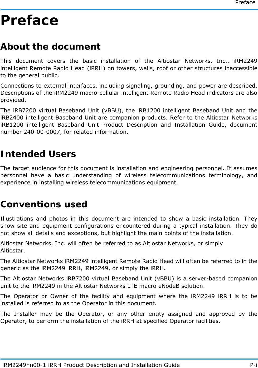   Preface  iRM2249nn00-1 iRRH Product Description and Installation Guide P-iPrefaceAbout the documentThis document covers the basic installation of the Altiostar Networks, Inc., iRM2249 intelligent Remote Radio Head (iRRH) on towers, walls, roof or other structures inaccessible to the general public.Connections to external interfaces, including signaling, grounding, and power are described. Descriptions of the iRM2249 macro-cellular intelligent Remote Radio Head indicators are also provided.The iRB7200 virtual Baseband Unit (vBBU), the iRB1200 intelligent Baseband Unit and the iRB2400 intelligent Baseband Unit are companion products. Refer to the Altiostar Networks iRB1200 intelligent Baseband Unit Product Description and Installation Guide, document number 240-00-0007, for related information.Intended UsersThe target audience for this document is installation and engineering personnel. It assumes personnel have a basic understanding of wireless telecommunications terminology, and experience in installing wireless telecommunications equipment.Conventions usedIllustrations and photos in this document are intended to show a basic installation. They show site and equipment configurations encountered during a typical installation. They do not show all details and exceptions, but highlight the main points of the installation.Altiostar Networks, Inc. will often be referred to as Altiostar Networks, or simplyAltiostar.The Altiostar Networks iRM2249 intelligent Remote Radio Head will often be referred to in the generic as the iRM2249 iRRH, iRM2249, or simply the iRRH.The Altiostar Networks iRB7200 virtual Baseband Unit (vBBU) is a server-based companion unit to the iRM2249 in the Altiostar Networks LTE macro eNodeB solution.The Operator or Owner of the facility and equipment where the iRM2249 iRRH is to be installed is referred to as the Operator in this document.The Installer may be the Operator, or any other entity assigned and approved by the Operator, to perform the installation of the iRRH at specified Operator facilities.