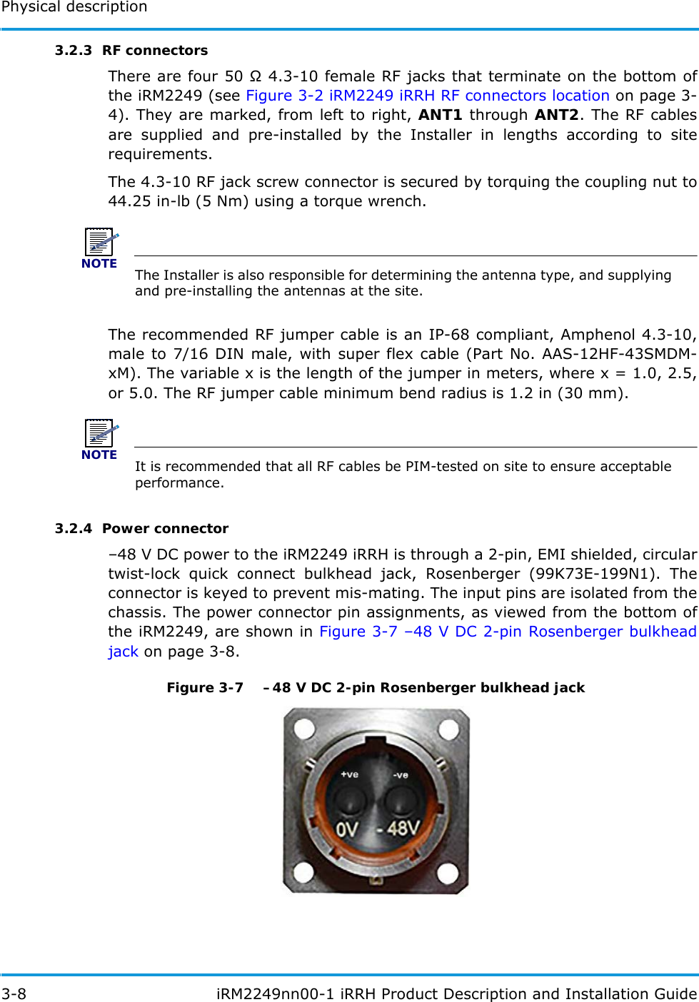 Physical description3-8  iRM2249nn00-1 iRRH Product Description and Installation Guide3.2.3  RF connectorsThere are four 50  4.3-10 female RF jacks that terminate on the bottom of the iRM2249 (see Figure 3-2 iRM2249 iRRH RF connectors location on page 3-4). They are marked, from left to right, ANT1 through ANT2. The RF cables are supplied and pre-installed by the Installer in lengths according to site requirements.The 4.3-10 RF jack screw connector is secured by torquing the coupling nut to 44.25 in-lb (5 Nm) using a torque wrench.NOTEThe Installer is also responsible for determining the antenna type, and supplying and pre-installing the antennas at the site.The recommended RF jumper cable is an IP-68 compliant, Amphenol 4.3-10, male to 7/16 DIN male, with super flex cable (Part No. AAS-12HF-43SMDM-xM). The variable x is the length of the jumper in meters, where x = 1.0, 2.5, or 5.0. The RF jumper cable minimum bend radius is 1.2 in (30 mm).NOTEIt is recommended that all RF cables be PIM-tested on site to ensure acceptable performance.3.2.4  Power connector–48 V DC power to the iRM2249 iRRH is through a 2-pin, EMI shielded, circular twist-lock quick connect bulkhead jack, Rosenberger (99K73E-199N1). The connector is keyed to prevent mis-mating. The input pins are isolated from the chassis. The power connector pin assignments, as viewed from the bottom of the iRM2249, are shown in Figure 3-7 –48 V DC 2-pin Rosenberger bulkhead jack on page 3-8.Figure 3-7  –48 V DC 2-pin Rosenberger bulkhead jack