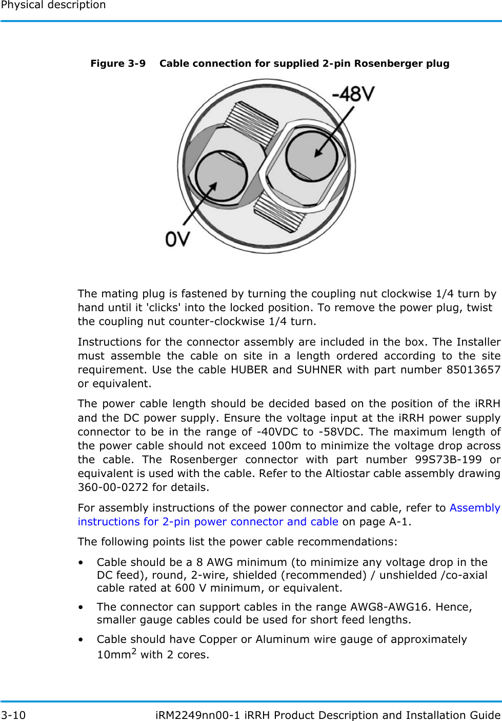 Physical description3-10  iRM2249nn00-1 iRRH Product Description and Installation GuideFigure 3-9  Cable connection for supplied 2-pin Rosenberger plugThe mating plug is fastened by turning the coupling nut clockwise 1/4 turn byhand until it &apos;clicks&apos; into the locked position. To remove the power plug, twistthe coupling nut counter-clockwise 1/4 turn.Instructions for the connector assembly are included in the box. The Installer must assemble the cable on site in a length ordered according to the site requirement. Use the cable HUBER and SUHNER with part number 85013657 or equivalent. The power cable length should be decided based on the position of the iRRH and the DC power supply. Ensure the voltage input at the iRRH power supply connector to be in the range of -40VDC to -58VDC. The maximum length of the power cable should not exceed 100m to minimize the voltage drop across the cable. The Rosenberger connector with part number 99S73B-199 or equivalent is used with the cable. Refer to the Altiostar cable assembly drawing 360-00-0272 for details.For assembly instructions of the power connector and cable, refer to Assembly instructions for 2-pin power connector and cable on page A-1.The following points list the power cable recommendations:• Cable should be a 8 AWG minimum (to minimize any voltage drop in the DC feed), round, 2-wire, shielded (recommended) / unshielded /co-axial cable rated at 600 V minimum, or equivalent. • The connector can support cables in the range AWG8-AWG16. Hence, smaller gauge cables could be used for short feed lengths.• Cable should have Copper or Aluminum wire gauge of approximately 10mm2 with 2 cores.