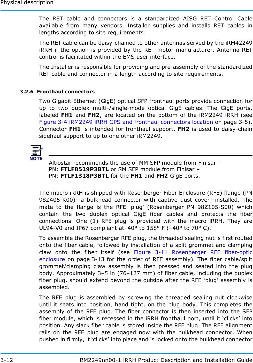 Physical description3-12  iRM2249nn00-1 iRRH Product Description and Installation GuideThe RET cable and connectors is a standardized AISG RET Control Cable available from many vendors. Installer supplies and installs RET cables in lengths according to site requirements.The RET cable can be daisy-chained to other antennas served by the iRM42249 iRRH if the option is provided by the RET motor manufacturer. Antenna RET control is facilitated within the EMS user interface.The Installer is responsible for providing and pre-assembly of the standardized RET cable and connector in a length according to site requirements.3.2.6  Fronthaul connectorsTwo Gigabit Ethernet (GigE) optical SFP fronthaul ports provide connection for up to two duplex multi-/single-mode optical GigE cables. The GigE ports, labeled  FH1 and FH2, are located on the bottom of the iRM2249 iRRH (see Figure 3-4 iRM2249 iRRH GPS and fronthaul connectors location on page 3-5). Connector FH1 is intended for fronthaul support. FH2 is used to daisy-chain sidehaul support to up to one other iRM2249.NOTEAltiostar recommends the use of MM SFP module from Finisar – PN: FTLF8519P3BTL or SM SFP module from Finisar – PN: FTLF1318P3BTL for the FH1 and FH2 GigE ports.The macro iRRH is shipped with Rosenberger Fiber Enclosure (RFE) flange (PN 98Z405-K00)—a bulkhead connector with captive dust cover—installed. The mate to the flange is the RFE ‘plug’ (Rosenberger PN 98Z105-S00) which contain the two duplex optical GigE fiber cables and protects the fiber connections. One (1) RFE plug is provided with the macro iRRH. They are UL94-V0 and IP67 compliant at–40° to 158° F (–40° to 70° C).To assemble the Rosenberger RFE plug, the threaded sealing nut is first routed onto the fiber cable, followed by installation of a split grommet and clamping claw onto the fiber itself (see Figure 3-11 Rosenberger RFE fiber-optic enclosure on page 3-13 for the order of RFE assembly). The fiber cable/split grommet/clamping claw assembly is then pressed and seated into the plug body. Approximately 3–5 in (76–127 mm) of fiber cable, including the duplex fiber plug, should extend beyond the outside after the RFE ‘plug’ assembly is assembled.The RFE plug is assembled by screwing the threaded sealing nut clockwise until it seats into position, hand tight, on the plug body. This completes the assembly of the RFE plug. The fiber connector is then inserted into the SFP fiber module, which is recessed in the iRRH fronthaul port, until it ‘clicks’ into position. Any slack fiber cable is stored inside the RFE plug. The RFE alignment rails on the RFE plug are engaged now with the bulkhead connector. When pushed in firmly, it ‘clicks’ into place and is locked onto the bulkhead connector 