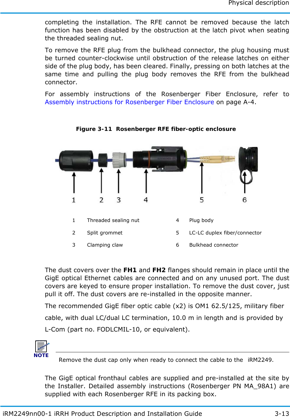 Physical description iRM2249nn00-1 iRRH Product Description and Installation Guide 3-13completing the installation. The RFE cannot be removed because the latch function has been disabled by the obstruction at the latch pivot when seating the threaded sealing nut.To remove the RFE plug from the bulkhead connector, the plug housing must be turned counter-clockwise until obstruction of the release latches on either side of the plug body, has been cleared. Finally, pressing on both latches at the same time and pulling the plug body removes the RFE from the bulkhead connector.For assembly instructions of the Rosenberger Fiber Enclosure, refer to Assembly instructions for Rosenberger Fiber Enclosure on page A-4.Figure 3-11  Rosenberger RFE fiber-optic enclosureThe dust covers over the FH1 and FH2 flanges should remain in place until the GigE optical Ethernet cables are connected and on any unused port. The dust covers are keyed to ensure proper installation. To remove the dust cover, just pull it off. The dust covers are re-installed in the opposite manner.The recommended GigE fiber optic cable (x2) is OM1 62.5/125, military fibercable, with dual LC/dual LC termination, 10.0 m in length and is provided byL-Com (part no. FODLCMIL-10, or equivalent).NOTE Remove the dust cap only when ready to connect the cable to the  iRM2249.The GigE optical fronthaul cables are supplied and pre-installed at the site by the Installer. Detailed assembly instructions (Rosenberger PN MA_98A1) are supplied with each Rosenberger RFE in its packing box.1 Threaded sealing nut 4 Plug body2 Split grommet 5 LC-LC duplex fiber/connector3 Clamping claw 6 Bulkhead connector