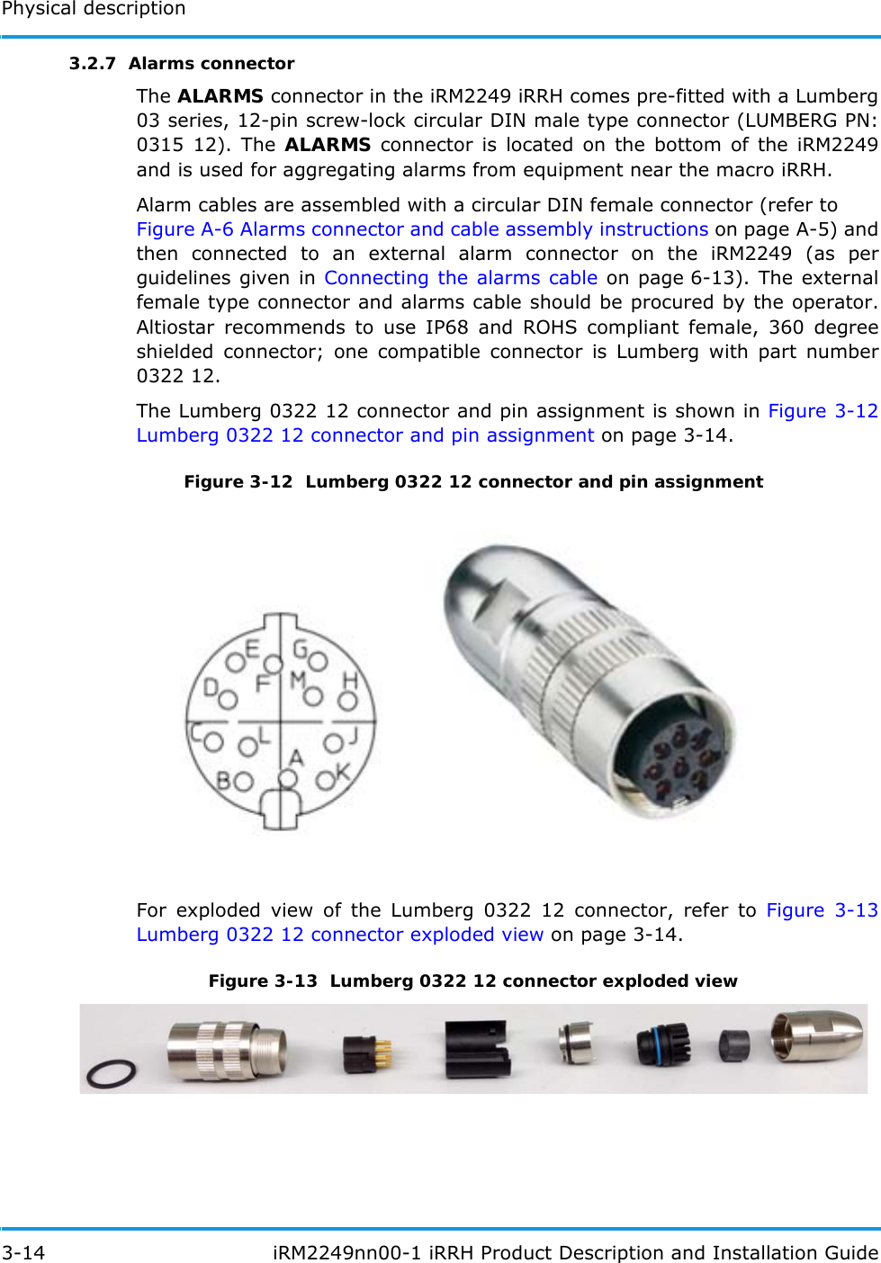 Physical description3-14  iRM2249nn00-1 iRRH Product Description and Installation Guide3.2.7  Alarms connectorThe ALARMS connector in the iRM2249 iRRH comes pre-fitted with a Lumberg 03 series, 12-pin screw-lock circular DIN male type connector (LUMBERG PN: 0315 12). The ALARMS connector is located on the bottom of the iRM2249 and is used for aggregating alarms from equipment near the macro iRRH.Alarm cables are assembled with a circular DIN female connector (refer toFigure A-6 Alarms connector and cable assembly instructions on page A-5) and then connected to an external alarm connector on the iRM2249 (as per guidelines given in Connecting the alarms cable on page 6-13). The external female type connector and alarms cable should be procured by the operator. Altiostar recommends to use IP68 and ROHS compliant female, 360 degree shielded connector; one compatible connector is Lumberg with part number 0322 12.The Lumberg 0322 12 connector and pin assignment is shown in Figure 3-12 Lumberg 0322 12 connector and pin assignment on page 3-14.Figure 3-12  Lumberg 0322 12 connector and pin assignmentFor exploded view of the Lumberg 0322 12 connector, refer to Figure 3-13 Lumberg 0322 12 connector exploded view on page 3-14.Figure 3-13  Lumberg 0322 12 connector exploded view