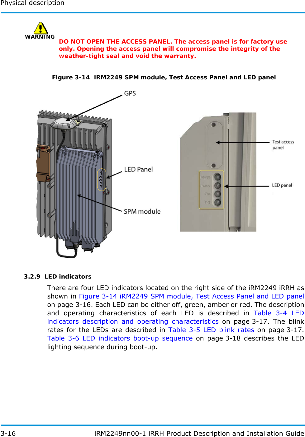 Physical description3-16  iRM2249nn00-1 iRRH Product Description and Installation GuideWARNINGDO NOT OPEN THE ACCESS PANEL. The access panel is for factory use only. Opening the access panel will compromise the integrity of the weather-tight seal and void the warranty.Figure 3-14  iRM2249 SPM module, Test Access Panel and LED panel3.2.9  LED indicatorsThere are four LED indicators located on the right side of the iRM2249 iRRH as shown in Figure 3-14 iRM2249 SPM module, Test Access Panel and LED panelon page 3-16. Each LED can be either off, green, amber or red. The description and operating characteristics of each LED is described in Table 3-4 LED indicators description and operating characteristics on page 3-17. The blink rates for the LEDs are described in Table 3-5 LED blink rates on page 3-17. Table 3-6 LED indicators boot-up sequence on page 3-18 describes the LED lighting sequence during boot-up.