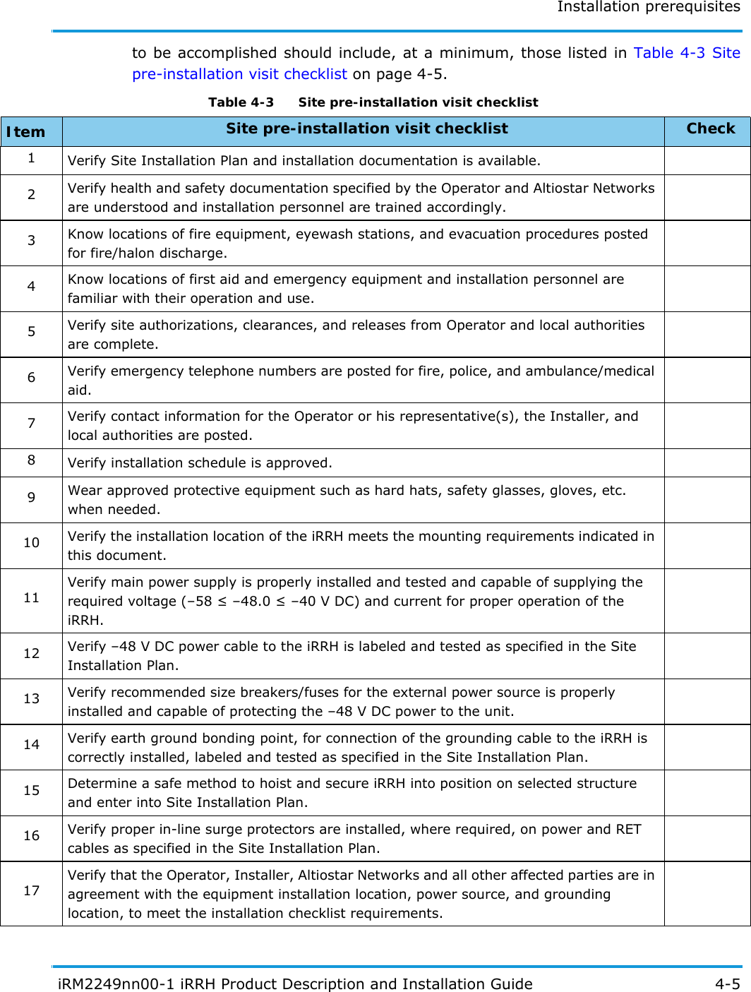 Installation prerequisites iRM2249nn00-1 iRRH Product Description and Installation Guide 4-5to be accomplished should include, at a minimum, those listed in Table 4-3 Site pre-installation visit checklist on page 4-5. Table 4-3   Site pre-installation visit checklist Item Site pre-installation visit checklist Check1Verify Site Installation Plan and installation documentation is available.2Verify health and safety documentation specified by the Operator and Altiostar Networks are understood and installation personnel are trained accordingly.3Know locations of fire equipment, eyewash stations, and evacuation procedures posted for fire/halon discharge.4Know locations of first aid and emergency equipment and installation personnel are familiar with their operation and use.5Verify site authorizations, clearances, and releases from Operator and local authorities are complete.6Verify emergency telephone numbers are posted for fire, police, and ambulance/medical aid.7Verify contact information for the Operator or his representative(s), the Installer, and local authorities are posted.8Verify installation schedule is approved.9Wear approved protective equipment such as hard hats, safety glasses, gloves, etc. when needed.10 Verify the installation location of the iRRH meets the mounting requirements indicated in this document.11Verify main power supply is properly installed and tested and capable of supplying the required voltage (–58  –48.0  –40 V DC) and current for proper operation of the iRRH.12 Verify –48 V DC power cable to the iRRH is labeled and tested as specified in the Site Installation Plan.13 Verify recommended size breakers/fuses for the external power source is properly installed and capable of protecting the –48 V DC power to the unit.14 Verify earth ground bonding point, for connection of the grounding cable to the iRRH is correctly installed, labeled and tested as specified in the Site Installation Plan.15 Determine a safe method to hoist and secure iRRH into position on selected structure and enter into Site Installation Plan.16 Verify proper in-line surge protectors are installed, where required, on power and RET cables as specified in the Site Installation Plan.17Verify that the Operator, Installer, Altiostar Networks and all other affected parties are in agreement with the equipment installation location, power source, and grounding location, to meet the installation checklist requirements.