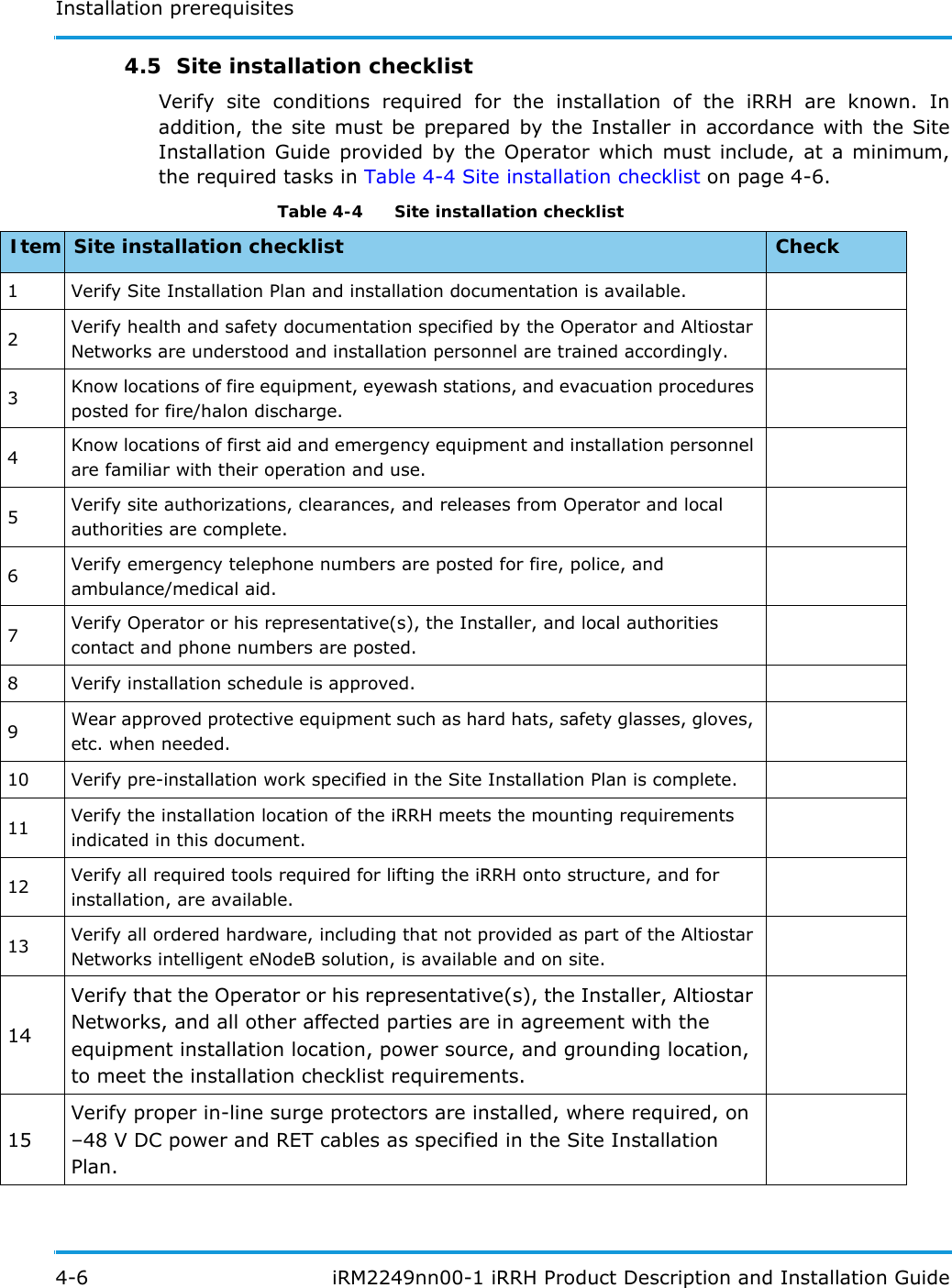 Installation prerequisites4-6  iRM2249nn00-1 iRRH Product Description and Installation Guide4.5  Site installation checklistVerify site conditions required for the installation of the iRRH are known. In addition, the site must be prepared by the Installer in accordance with the Site Installation Guide provided by the Operator which must include, at a minimum, the required tasks in Table 4-4 Site installation checklist on page 4-6. Table 4-4   Site installation checklist Item Site installation checklist Check1 Verify Site Installation Plan and installation documentation is available.2Verify health and safety documentation specified by the Operator and Altiostar Networks are understood and installation personnel are trained accordingly.3Know locations of fire equipment, eyewash stations, and evacuation procedures posted for fire/halon discharge.4Know locations of first aid and emergency equipment and installation personnel are familiar with their operation and use.5Verify site authorizations, clearances, and releases from Operator and local authorities are complete.6Verify emergency telephone numbers are posted for fire, police, and ambulance/medical aid.7Verify Operator or his representative(s), the Installer, and local authorities contact and phone numbers are posted.8 Verify installation schedule is approved.9Wear approved protective equipment such as hard hats, safety glasses, gloves, etc. when needed.10 Verify pre-installation work specified in the Site Installation Plan is complete.11 Verify the installation location of the iRRH meets the mounting requirements indicated in this document.12 Verify all required tools required for lifting the iRRH onto structure, and for installation, are available.13 Verify all ordered hardware, including that not provided as part of the Altiostar Networks intelligent eNodeB solution, is available and on site.14Verify that the Operator or his representative(s), the Installer, Altiostar Networks, and all other affected parties are in agreement with the equipment installation location, power source, and grounding location, to meet the installation checklist requirements.15Verify proper in-line surge protectors are installed, where required, on –48 V DC power and RET cables as specified in the Site Installation Plan.