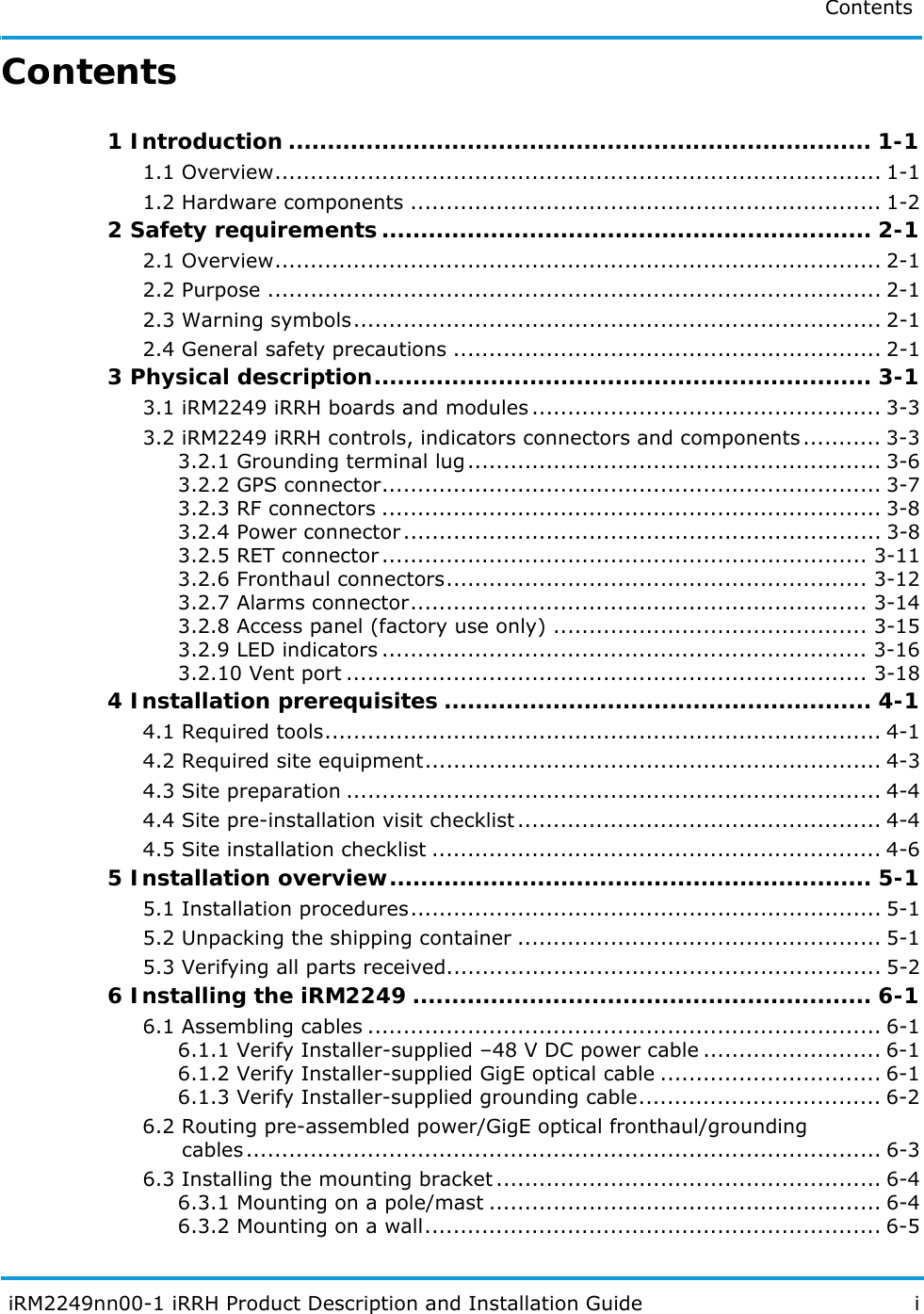 Contents  iRM2249nn00-1 iRRH Product Description and Installation Guide iContents1 Introduction ........................................................................... 1-11.1 Overview..................................................................................... 1-11.2 Hardware components .................................................................. 1-22 Safety requirements............................................................... 2-12.1 Overview..................................................................................... 2-12.2 Purpose ...................................................................................... 2-12.3 Warning symbols.......................................................................... 2-12.4 General safety precautions ............................................................ 2-13 Physical description................................................................ 3-13.1 iRM2249 iRRH boards and modules ................................................. 3-33.2 iRM2249 iRRH controls, indicators connectors and components........... 3-33.2.1 Grounding terminal lug.......................................................... 3-63.2.2 GPS connector...................................................................... 3-73.2.3 RF connectors ...................................................................... 3-83.2.4 Power connector................................................................... 3-83.2.5 RET connector.................................................................... 3-113.2.6 Fronthaul connectors........................................................... 3-123.2.7 Alarms connector................................................................ 3-143.2.8 Access panel (factory use only) ............................................ 3-153.2.9 LED indicators .................................................................... 3-163.2.10 Vent port ......................................................................... 3-184 Installation prerequisites ....................................................... 4-14.1 Required tools.............................................................................. 4-14.2 Required site equipment................................................................ 4-34.3 Site preparation ........................................................................... 4-44.4 Site pre-installation visit checklist................................................... 4-44.5 Site installation checklist ............................................................... 4-65 Installation overview.............................................................. 5-15.1 Installation procedures.................................................................. 5-15.2 Unpacking the shipping container ................................................... 5-15.3 Verifying all parts received............................................................. 5-26 Installing the iRM2249 ........................................................... 6-16.1 Assembling cables ........................................................................ 6-16.1.1 Verify Installer-supplied –48 V DC power cable ......................... 6-16.1.2 Verify Installer-supplied GigE optical cable ............................... 6-16.1.3 Verify Installer-supplied grounding cable.................................. 6-26.2 Routing pre-assembled power/GigE optical fronthaul/grounding     cables......................................................................................... 6-36.3 Installing the mounting bracket ...................................................... 6-46.3.1 Mounting on a pole/mast ....................................................... 6-46.3.2 Mounting on a wall................................................................ 6-5