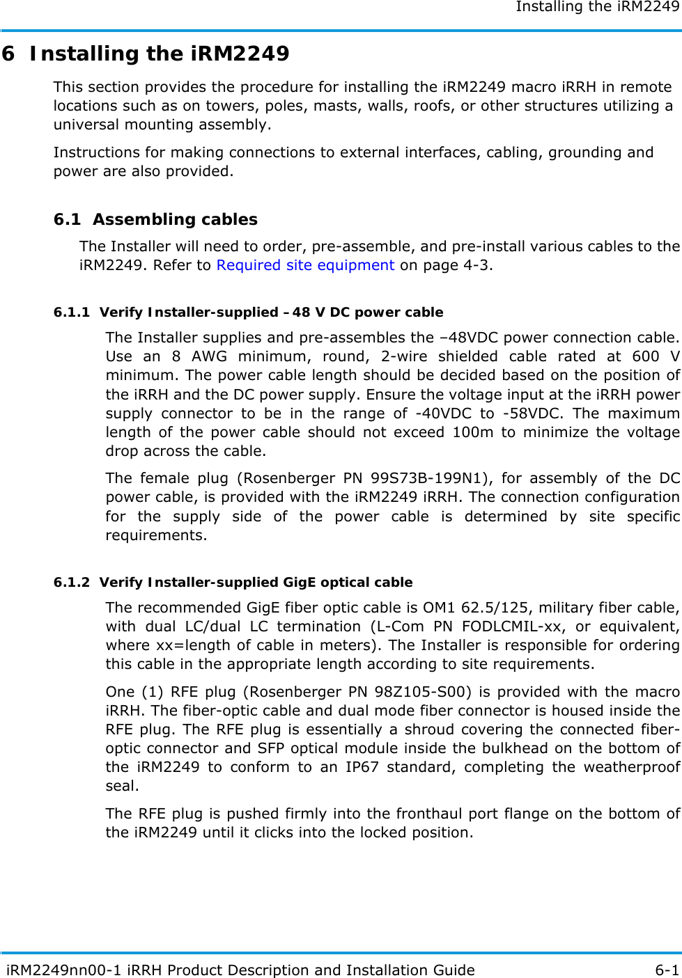 Installing the iRM2249 iRM2249nn00-1 iRRH Product Description and Installation Guide 6-16  Installing the iRM2249This section provides the procedure for installing the iRM2249 macro iRRH in remote locations such as on towers, poles, masts, walls, roofs, or other structures utilizing a universal mounting assembly.Instructions for making connections to external interfaces, cabling, grounding and power are also provided. 6.1  Assembling cablesThe Installer will need to order, pre-assemble, and pre-install various cables to the iRM2249. Refer to Required site equipment on page 4-3.6.1.1  Verify Installer-supplied –48 V DC power cableThe Installer supplies and pre-assembles the –48VDC power connection cable. Use an 8 AWG minimum, round, 2-wire shielded cable rated at 600 V minimum. The power cable length should be decided based on the position of the iRRH and the DC power supply. Ensure the voltage input at the iRRH power supply connector to be in the range of -40VDC to -58VDC. The maximum length of the power cable should not exceed 100m to minimize the voltage drop across the cable. The female plug (Rosenberger PN 99S73B-199N1), for assembly of the DC power cable, is provided with the iRM2249 iRRH. The connection configuration for the supply side of the power cable is determined by site specific requirements.6.1.2  Verify Installer-supplied GigE optical cableThe recommended GigE fiber optic cable is OM1 62.5/125, military fiber cable, with dual LC/dual LC termination (L-Com PN FODLCMIL-xx, or equivalent, where xx=length of cable in meters). The Installer is responsible for ordering this cable in the appropriate length according to site requirements.One (1) RFE plug (Rosenberger PN 98Z105-S00) is provided with the macro iRRH. The fiber-optic cable and dual mode fiber connector is housed inside the RFE plug. The RFE plug is essentially a shroud covering the connected fiber-optic connector and SFP optical module inside the bulkhead on the bottom of the iRM2249 to conform to an IP67 standard, completing the weatherproof seal.The RFE plug is pushed firmly into the fronthaul port flange on the bottom of the iRM2249 until it clicks into the locked position.