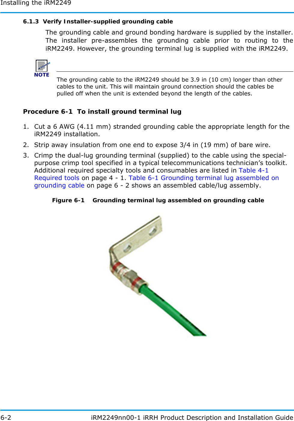 Installing the iRM22496-2  iRM2249nn00-1 iRRH Product Description and Installation Guide6.1.3  Verify Installer-supplied grounding cableThe grounding cable and ground bonding hardware is supplied by the installer. The installer pre-assembles the grounding cable prior to routing to the iRM2249. However, the grounding terminal lug is supplied with the iRM2249. NOTEThe grounding cable to the iRM2249 should be 3.9 in (10 cm) longer than other cables to the unit. This will maintain ground connection should the cables be pulled off when the unit is extended beyond the length of the cables.Procedure 6-1  To install ground terminal lug1. Cut a 6 AWG (4.11 mm) stranded grounding cable the appropriate length for the iRM2249 installation.2. Strip away insulation from one end to expose 3/4 in (19 mm) of bare wire.3. Crimp the dual-lug grounding terminal (supplied) to the cable using the special-purpose crimp tool specified in a typical telecommunications technician’s toolkit. Additional required specialty tools and consumables are listed in Table 4-1 Required tools on page 4 - 1. Table 6-1 Grounding terminal lug assembled on grounding cable on page 6 - 2 shows an assembled cable/lug assembly.Figure 6-1   Grounding terminal lug assembled on grounding cable