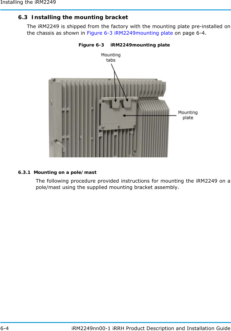 Installing the iRM22496-4  iRM2249nn00-1 iRRH Product Description and Installation Guide6.3  Installing the mounting bracketThe iRM2249 is shipped from the factory with the mounting plate pre-installed on the chassis as shown in Figure 6-3 iRM2249mounting plate on page 6-4.Figure 6-3   iRM2249mounting plate6.3.1  Mounting on a pole/mastThe following procedure provided instructions for mounting the iRM2249 on a pole/mast using the supplied mounting bracket assembly.