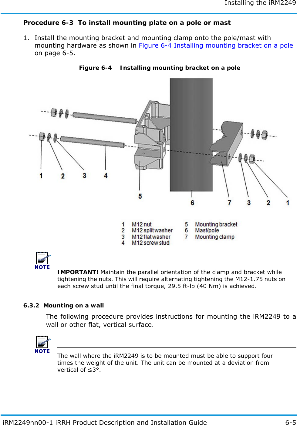 Installing the iRM2249 iRM2249nn00-1 iRRH Product Description and Installation Guide 6-5Procedure 6-3  To install mounting plate on a pole or mast1. Install the mounting bracket and mounting clamp onto the pole/mast with mounting hardware as shown in Figure 6-4 Installing mounting bracket on a pole on page 6-5.Figure 6-4   Installing mounting bracket on a poleNOTEIMPORTANT! Maintain the parallel orientation of the clamp and bracket while tightening the nuts. This will require alternating tightening the M12-1.75 nuts on each screw stud until the final torque, 29.5 ft-lb (40 Nm) is achieved.6.3.2  Mounting on a wallThe following procedure provides instructions for mounting the iRM2249 to a wall or other flat, vertical surface.NOTEThe wall where the iRM2249 is to be mounted must be able to support four times the weight of the unit. The unit can be mounted at a deviation from vertical of 3°.