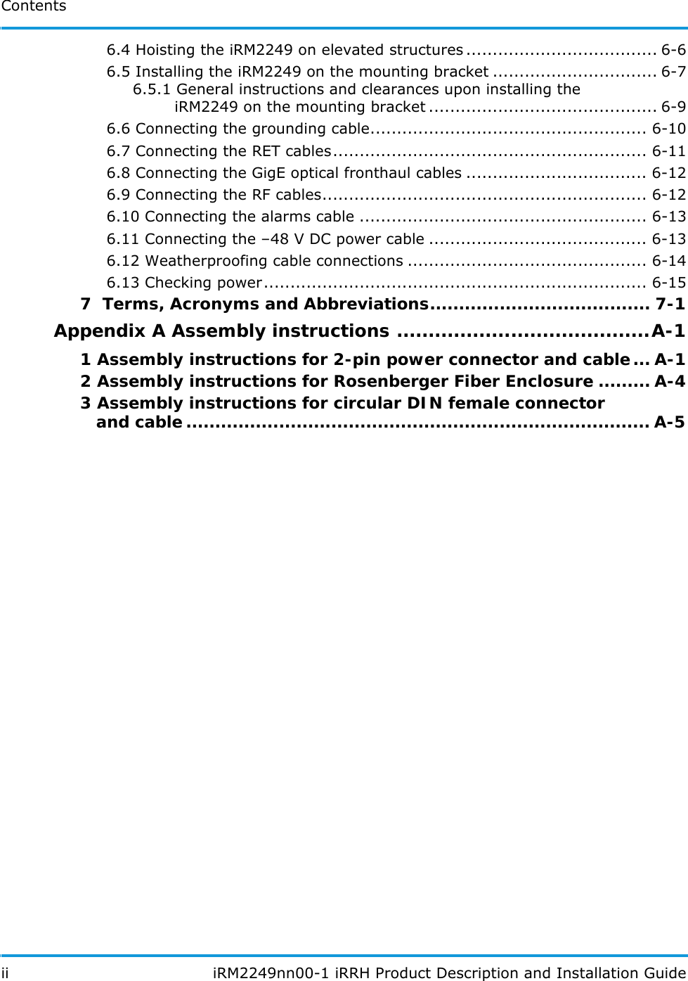 Contents ii  iRM2249nn00-1 iRRH Product Description and Installation Guide6.4 Hoisting the iRM2249 on elevated structures .................................... 6-66.5 Installing the iRM2249 on the mounting bracket ............................... 6-76.5.1 General instructions and clearances upon installing the       iRM2249 on the mounting bracket ........................................... 6-96.6 Connecting the grounding cable.................................................... 6-106.7 Connecting the RET cables........................................................... 6-116.8 Connecting the GigE optical fronthaul cables .................................. 6-126.9 Connecting the RF cables............................................................. 6-126.10 Connecting the alarms cable ...................................................... 6-136.11 Connecting the –48 V DC power cable ......................................... 6-136.12 Weatherproofing cable connections ............................................. 6-146.13 Checking power........................................................................ 6-157  Terms, Acronyms and Abbreviations...................................... 7-1Appendix A Assembly instructions ........................................A-11 Assembly instructions for 2-pin power connector and cable... A-12 Assembly instructions for Rosenberger Fiber Enclosure ......... A-43 Assembly instructions for circular DIN female connector   and cable ................................................................................ A-5