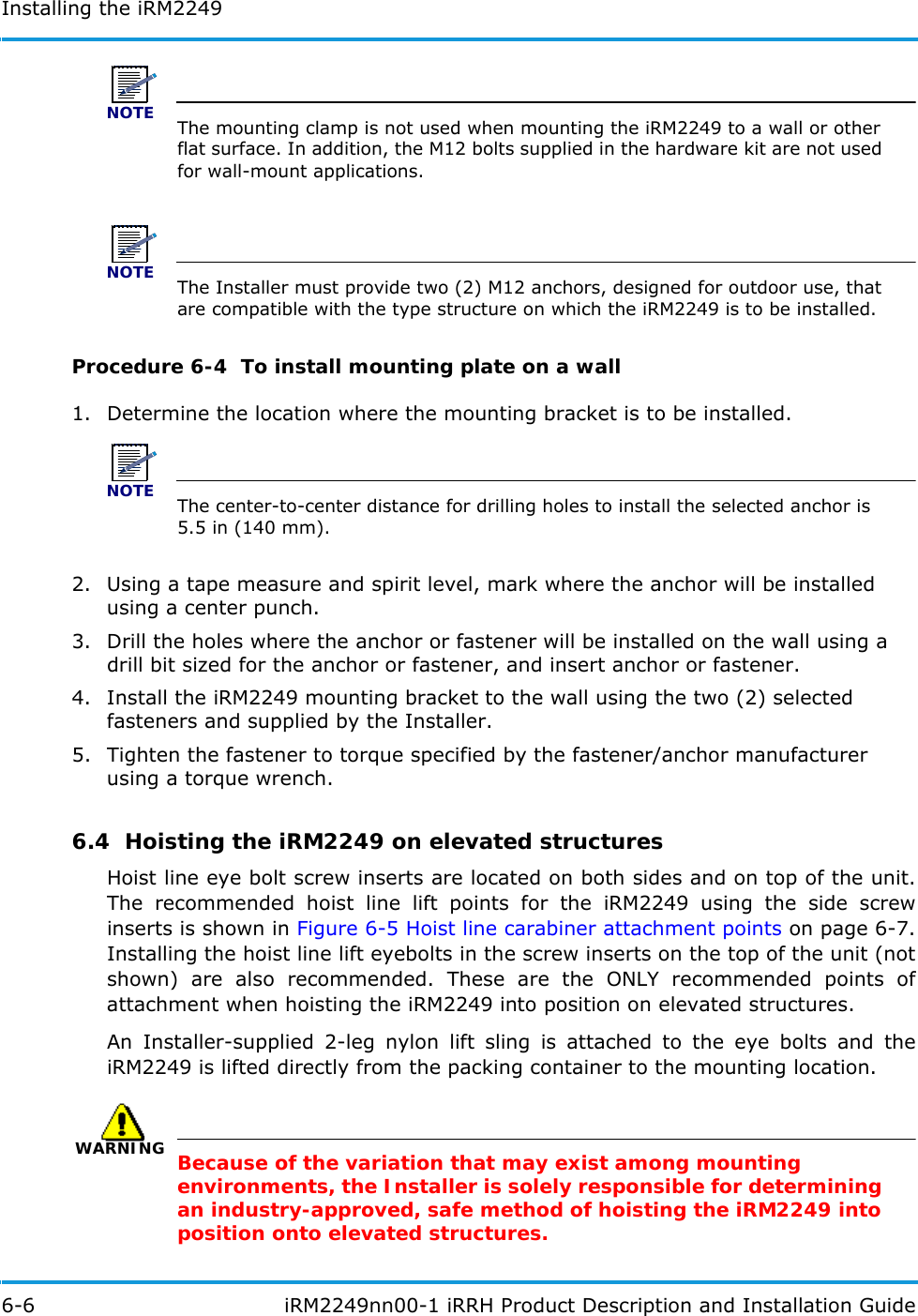 Installing the iRM22496-6  iRM2249nn00-1 iRRH Product Description and Installation GuideNOTEThe mounting clamp is not used when mounting the iRM2249 to a wall or other flat surface. In addition, the M12 bolts supplied in the hardware kit are not used for wall-mount applications.NOTEThe Installer must provide two (2) M12 anchors, designed for outdoor use, that are compatible with the type structure on which the iRM2249 is to be installed.Procedure 6-4  To install mounting plate on a wall1. Determine the location where the mounting bracket is to be installed.NOTEThe center-to-center distance for drilling holes to install the selected anchor is 5.5 in (140 mm).2. Using a tape measure and spirit level, mark where the anchor will be installed using a center punch.3. Drill the holes where the anchor or fastener will be installed on the wall using a drill bit sized for the anchor or fastener, and insert anchor or fastener.4. Install the iRM2249 mounting bracket to the wall using the two (2) selected fasteners and supplied by the Installer.5. Tighten the fastener to torque specified by the fastener/anchor manufacturer using a torque wrench.6.4  Hoisting the iRM2249 on elevated structuresHoist line eye bolt screw inserts are located on both sides and on top of the unit. The recommended hoist line lift points for the iRM2249 using the side screw inserts is shown in Figure 6-5 Hoist line carabiner attachment points on page 6-7. Installing the hoist line lift eyebolts in the screw inserts on the top of the unit (not shown) are also recommended. These are the ONLY recommended points of attachment when hoisting the iRM2249 into position on elevated structures.An Installer-supplied 2-leg nylon lift sling is attached to the eye bolts and the iRM2249 is lifted directly from the packing container to the mounting location.WARNINGBecause of the variation that may exist among mounting environments, the Installer is solely responsible for determining an industry-approved, safe method of hoisting the iRM2249 into position onto elevated structures.