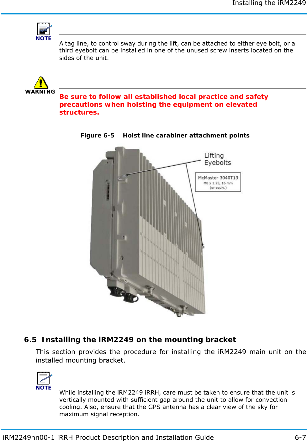 Installing the iRM2249 iRM2249nn00-1 iRRH Product Description and Installation Guide 6-7NOTEA tag line, to control sway during the lift, can be attached to either eye bolt, or a third eyebolt can be installed in one of the unused screw inserts located on the sides of the unit.WARNINGBe sure to follow all established local practice and safety precautions when hoisting the equipment on elevated structures.Figure 6-5   Hoist line carabiner attachment points6.5  Installing the iRM2249 on the mounting bracketThis section provides the procedure for installing the iRM2249 main unit on the installed mounting bracket.NOTEWhile installing the iRM2249 iRRH, care must be taken to ensure that the unit is vertically mounted with sufficient gap around the unit to allow for convection cooling. Also, ensure that the GPS antenna has a clear view of the sky for maximum signal reception.