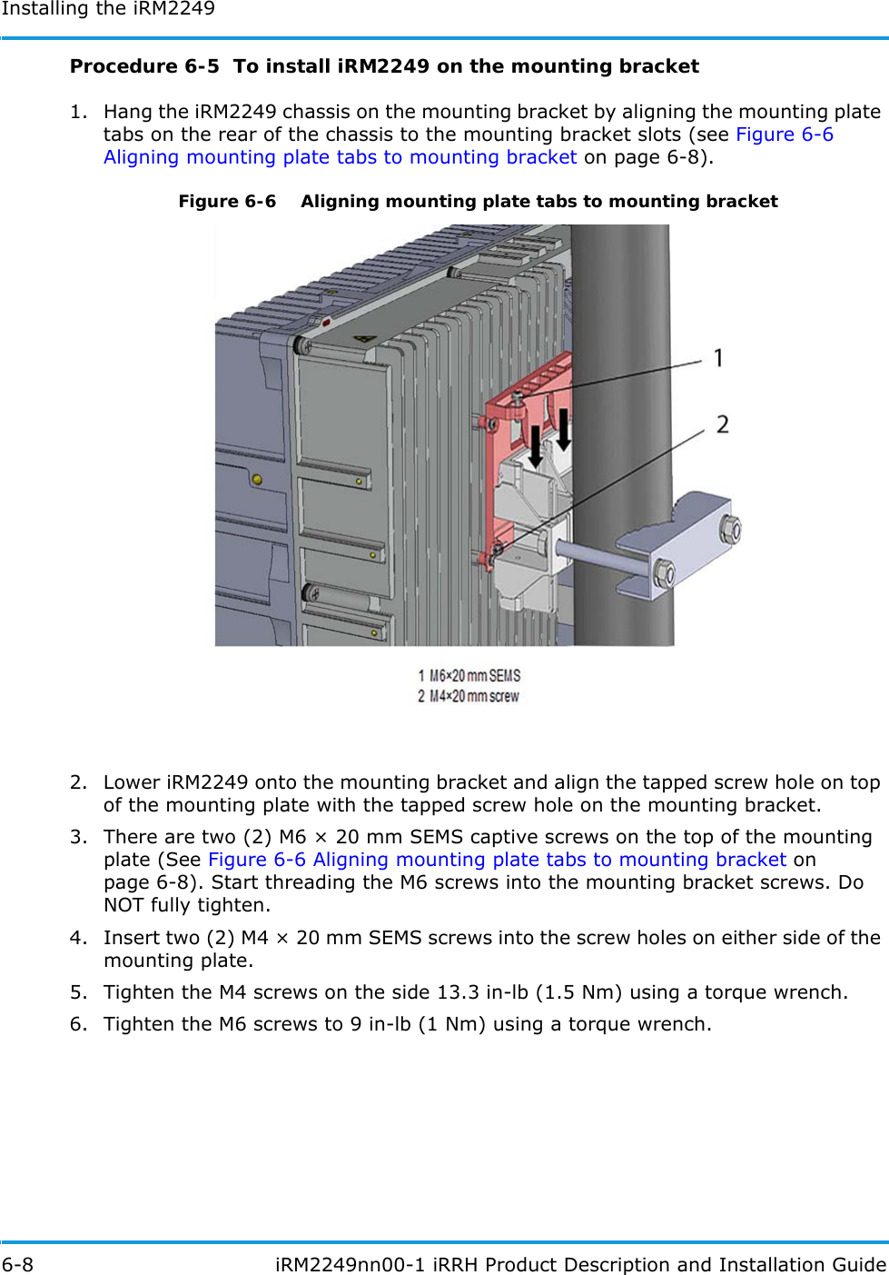 Installing the iRM22496-8  iRM2249nn00-1 iRRH Product Description and Installation GuideProcedure 6-5  To install iRM2249 on the mounting bracket1. Hang the iRM2249 chassis on the mounting bracket by aligning the mounting plate tabs on the rear of the chassis to the mounting bracket slots (see Figure 6-6 Aligning mounting plate tabs to mounting bracket on page 6-8).Figure 6-6   Aligning mounting plate tabs to mounting bracket2. Lower iRM2249 onto the mounting bracket and align the tapped screw hole on top of the mounting plate with the tapped screw hole on the mounting bracket.3. There are two (2) M6 × 20 mm SEMS captive screws on the top of the mounting plate (See Figure 6-6 Aligning mounting plate tabs to mounting bracket on page 6-8). Start threading the M6 screws into the mounting bracket screws. Do NOT fully tighten. 4. Insert two (2) M4 × 20 mm SEMS screws into the screw holes on either side of the mounting plate.5. Tighten the M4 screws on the side 13.3 in-lb (1.5 Nm) using a torque wrench.6. Tighten the M6 screws to 9 in-lb (1 Nm) using a torque wrench.