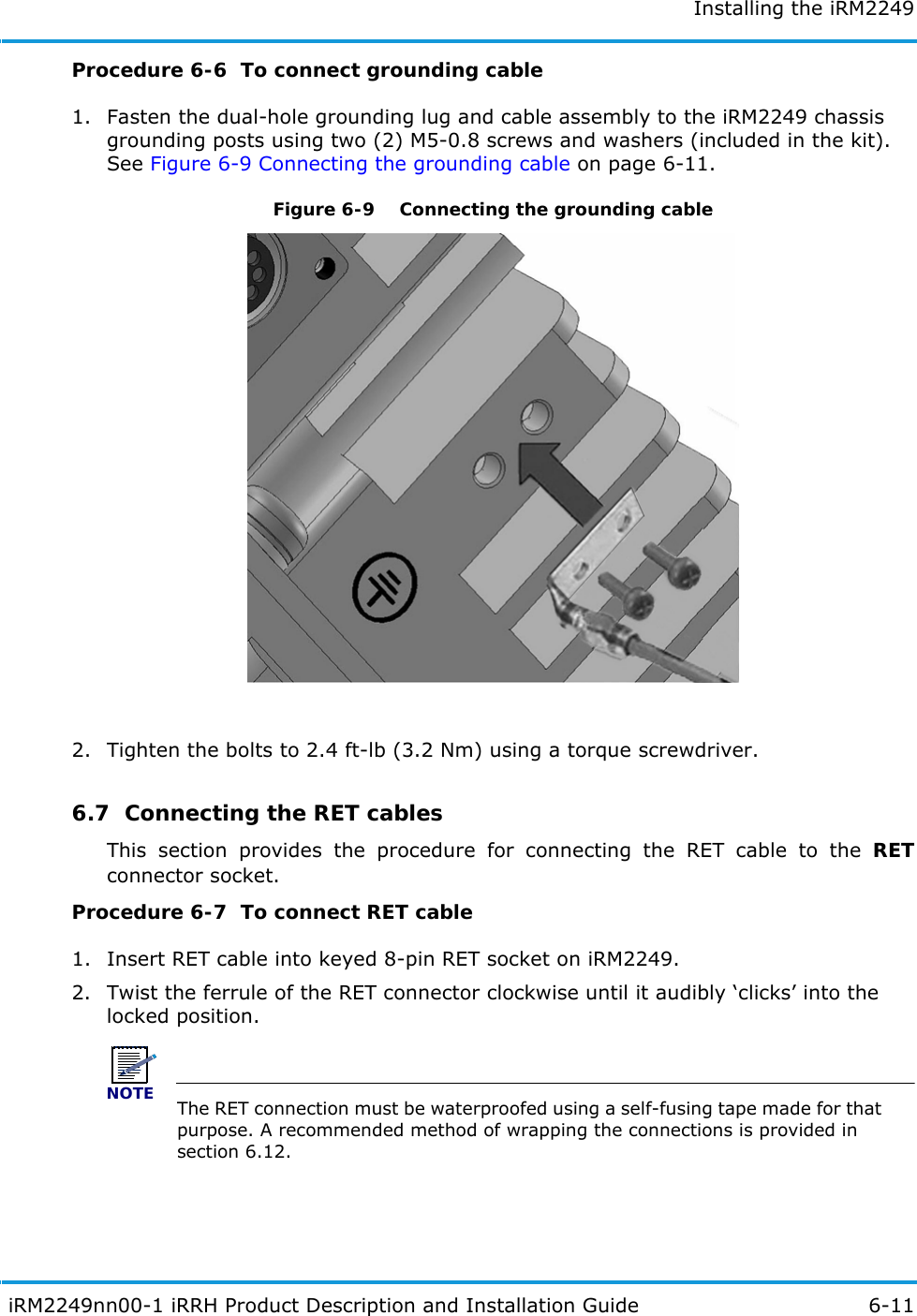 Installing the iRM2249 iRM2249nn00-1 iRRH Product Description and Installation Guide 6-11Procedure 6-6  To connect grounding cable1. Fasten the dual-hole grounding lug and cable assembly to the iRM2249 chassis grounding posts using two (2) M5-0.8 screws and washers (included in the kit). See Figure 6-9 Connecting the grounding cable on page 6-11.Figure 6-9   Connecting the grounding cable2. Tighten the bolts to 2.4 ft-lb (3.2 Nm) using a torque screwdriver.6.7  Connecting the RET cablesThis section provides the procedure for connecting the RET cable to the RETconnector socket.Procedure 6-7  To connect RET cable1. Insert RET cable into keyed 8-pin RET socket on iRM2249.2. Twist the ferrule of the RET connector clockwise until it audibly ‘clicks’ into the locked position.NOTEThe RET connection must be waterproofed using a self-fusing tape made for that purpose. A recommended method of wrapping the connections is provided in section 6.12.