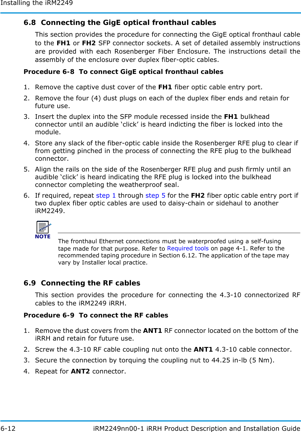 Installing the iRM22496-12  iRM2249nn00-1 iRRH Product Description and Installation Guide6.8  Connecting the GigE optical fronthaul cablesThis section provides the procedure for connecting the GigE optical fronthaul cable to the FH1 or FH2 SFP connector sockets. A set of detailed assembly instructions are provided with each Rosenberger Fiber Enclosure. The instructions detail the assembly of the enclosure over duplex fiber-optic cables.Procedure 6-8  To connect GigE optical fronthaul cables1. Remove the captive dust cover of the FH1 fiber optic cable entry port.2. Remove the four (4) dust plugs on each of the duplex fiber ends and retain for future use. 3. Insert the duplex into the SFP module recessed inside the FH1 bulkhead connector until an audible ‘click’ is heard indicting the fiber is locked into the module.4. Store any slack of the fiber-optic cable inside the Rosenberger RFE plug to clear if from getting pinched in the process of connecting the RFE plug to the bulkhead connector.5. Align the rails on the side of the Rosenberger RFE plug and push firmly until an audible ‘click’ is heard indicating the RFE plug is locked into the bulkhead connector completing the weatherproof seal.6. If required, repeat step 1 through step 5 for the FH2 fiber optic cable entry port if two duplex fiber optic cables are used to daisy-chain or sidehaul to another iRM2249.NOTEThe fronthaul Ethernet connections must be waterproofed using a self-fusing tape made for that purpose. Refer to Required tools on page 4-1. Refer to the recommended taping procedure in Section 6.12. The application of the tape may vary by Installer local practice.6.9  Connecting the RF cablesThis section provides the procedure for connecting the 4.3-10 connectorized RF cables to the iRM2249 iRRH.Procedure 6-9  To connect the RF cables1. Remove the dust covers from the ANT1 RF connector located on the bottom of the iRRH and retain for future use.2. Screw the 4.3-10 RF cable coupling nut onto the ANT1 4.3-10 cable connector.3. Secure the connection by torquing the coupling nut to 44.25 in-lb (5 Nm).4. Repeat for ANT2 connector.