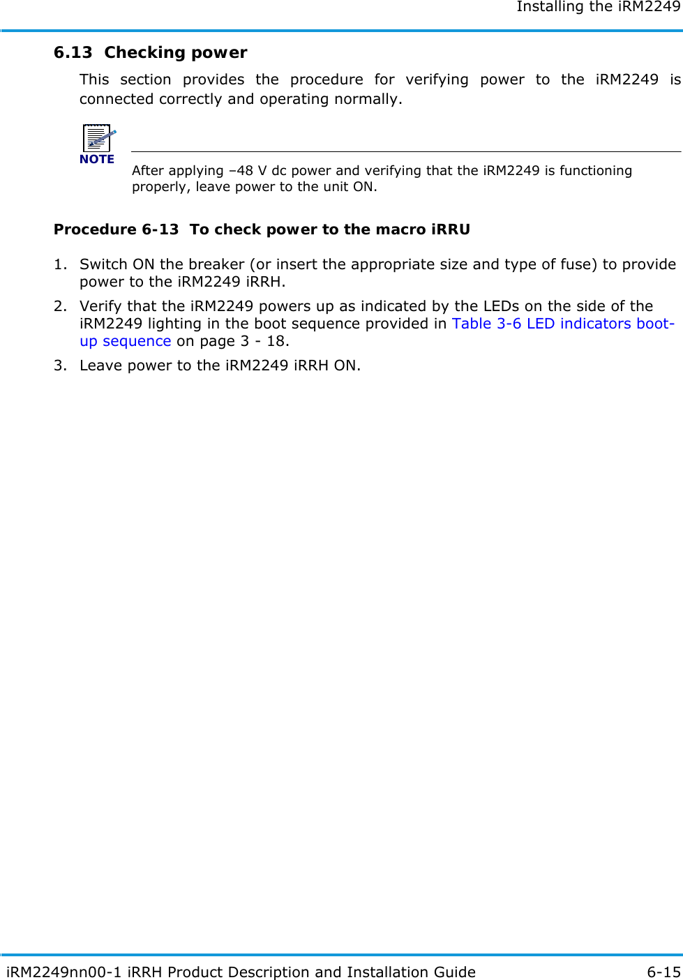Installing the iRM2249 iRM2249nn00-1 iRRH Product Description and Installation Guide 6-156.13  Checking powerThis section provides the procedure for verifying power to the iRM2249 is connected correctly and operating normally.NOTEAfter applying –48 V dc power and verifying that the iRM2249 is functioning properly, leave power to the unit ON.Procedure 6-13  To check power to the macro iRRU1. Switch ON the breaker (or insert the appropriate size and type of fuse) to provide power to the iRM2249 iRRH.2. Verify that the iRM2249 powers up as indicated by the LEDs on the side of the iRM2249 lighting in the boot sequence provided in Table 3-6 LED indicators boot-up sequence on page 3 - 18.3. Leave power to the iRM2249 iRRH ON.