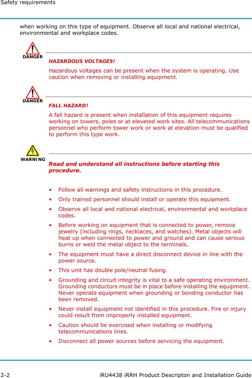 Safety requirements2-2 iRU4438 iRRH Product Descripton and Installation Guidewhen working on this type of equipment. Observe all local and national electrical, environmental and workplace codes.DANGERHAZARDOUS VOLTAGES!Hazardous voltages can be present when the system is operating. Use caution when removing or installing equipment.DANGERFALL HAZARD!A fall hazard is present when installation of this equipment requires working on towers, poles or at elevated work sites. All telecommunications personnel who perform tower work or work at elevation must be qualified to perform this type work.WARNING WARNINGRead and understand all instructions before starting this procedure.• Follow all warnings and safety instructions in this procedure.• Only trained personnel should install or operate this equipment.• Observe all local and national electrical, environmental and workplace codes.• Before working on equipment that is connected to power, remove jewelry (including rings, necklaces, and watches). Metal objects will heat up when connected to power and ground and can cause serious burns or weld the metal object to the terminals.• The equipment must have a direct disconnect device in line with the power source.• This unit has double pole/neutral fusing.• Grounding and circuit integrity is vital to a safe operating environment. Grounding conductors must be in place before installing the equipment. Never operate equipment when grounding or bonding conductor has been removed.• Never install equipment not identified in this procedure. Fire or injury could result from improperly installed equipment.• Caution should be exercised when installing or modifying telecommunications lines.• Disconnect all power sources before servicing the equipment.