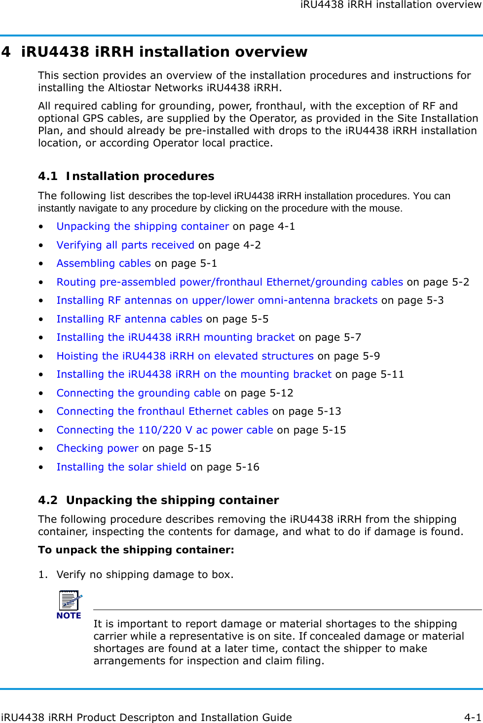 iRU4438 iRRH installation overviewiRU4438 iRRH Product Descripton and Installation Guide 4-14  iRU4438 iRRH installation overviewThis section provides an overview of the installation procedures and instructions for installing the Altiostar Networks iRU4438 iRRH.All required cabling for grounding, power, fronthaul, with the exception of RF and optional GPS cables, are supplied by the Operator, as provided in the Site Installation Plan, and should already be pre-installed with drops to the iRU4438 iRRH installation location, or according Operator local practice.4.1  Installation proceduresThe following list describes the top-level iRU4438 iRRH installation procedures. You can instantly navigate to any procedure by clicking on the procedure with the mouse.•Unpacking the shipping container on page 4-1•Verifying all parts received on page 4-2•Assembling cables on page 5-1•Routing pre-assembled power/fronthaul Ethernet/grounding cables on page 5-2•Installing RF antennas on upper/lower omni-antenna brackets on page 5-3•Installing RF antenna cables on page 5-5•Installing the iRU4438 iRRH mounting bracket on page 5-7•Hoisting the iRU4438 iRRH on elevated structures on page 5-9•Installing the iRU4438 iRRH on the mounting bracket on page 5-11•Connecting the grounding cable on page 5-12•Connecting the fronthaul Ethernet cables on page 5-13•Connecting the 110/220 V ac power cable on page 5-15•Checking power on page 5-15•Installing the solar shield on page 5-164.2  Unpacking the shipping containerThe following procedure describes removing the iRU4438 iRRH from the shipping container, inspecting the contents for damage, and what to do if damage is found.To unpack the shipping container:1. Verify no shipping damage to box.NOTEIt is important to report damage or material shortages to the shipping carrier while a representative is on site. If concealed damage or material shortages are found at a later time, contact the shipper to make arrangements for inspection and claim filing.