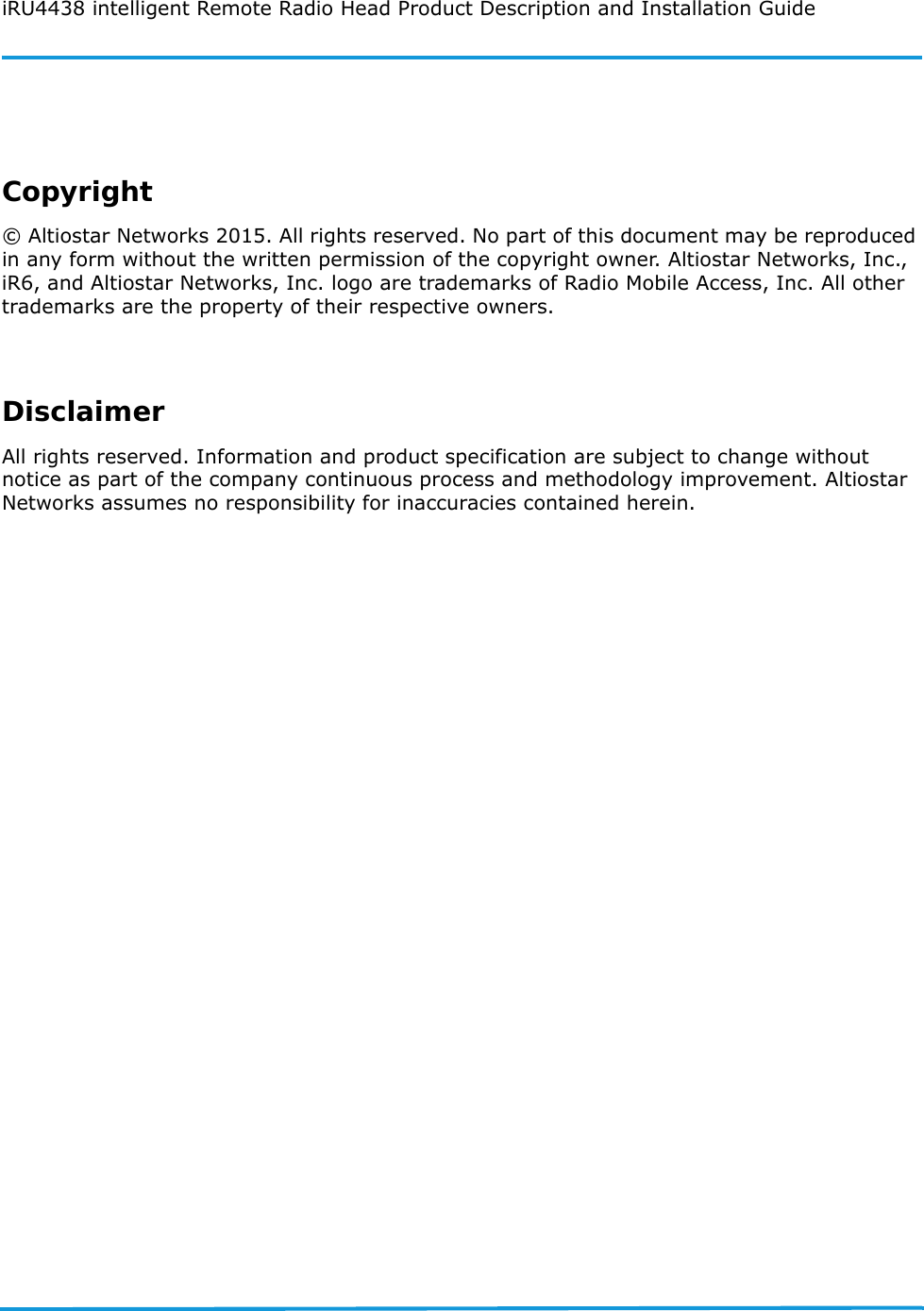 iRU4438 intelligent Remote Radio Head Product Description and Installation GuideCopyright© Altiostar Networks 2015. All rights reserved. No part of this document may be reproduced in any form without the written permission of the copyright owner. Altiostar Networks, Inc., iR6, and Altiostar Networks, Inc. logo are trademarks of Radio Mobile Access, Inc. All other trademarks are the property of their respective owners.DisclaimerAll rights reserved. Information and product specification are subject to change without notice as part of the company continuous process and methodology improvement. Altiostar Networks assumes no responsibility for inaccuracies contained herein.