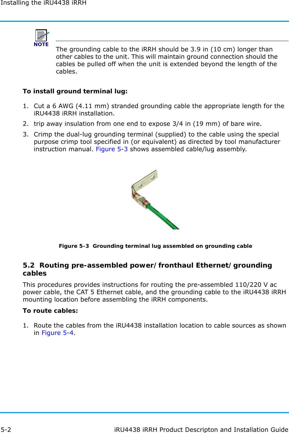 Installing the iRU4438 iRRH5-2 iRU4438 iRRH Product Descripton and Installation GuideNOTEThe grounding cable to the iRRH should be 3.9 in (10 cm) longer than other cables to the unit. This will maintain ground connection should the cables be pulled off when the unit is extended beyond the length of the cables.To install ground terminal lug:1. Cut a 6 AWG (4.11 mm) stranded grounding cable the appropriate length for the iRU4438 iRRH installation.2. trip away insulation from one end to expose 3/4 in (19 mm) of bare wire.3. Crimp the dual-lug grounding terminal (supplied) to the cable using the special purpose crimp tool specified in (or equivalent) as directed by tool manufacturer instruction manual. Figure 5-3 shows assembled cable/lug assembly.Figure 5-3  Grounding terminal lug assembled on grounding cable5.2  Routing pre-assembled power/fronthaul Ethernet/grounding cablesThis procedures provides instructions for routing the pre-assembled 110/220 V ac power cable, the CAT 5 Ethernet cable, and the grounding cable to the iRU4438 iRRH mounting location before assembling the iRRH components.To route cables:1. Route the cables from the iRU4438 installation location to cable sources as shown in Figure 5-4.