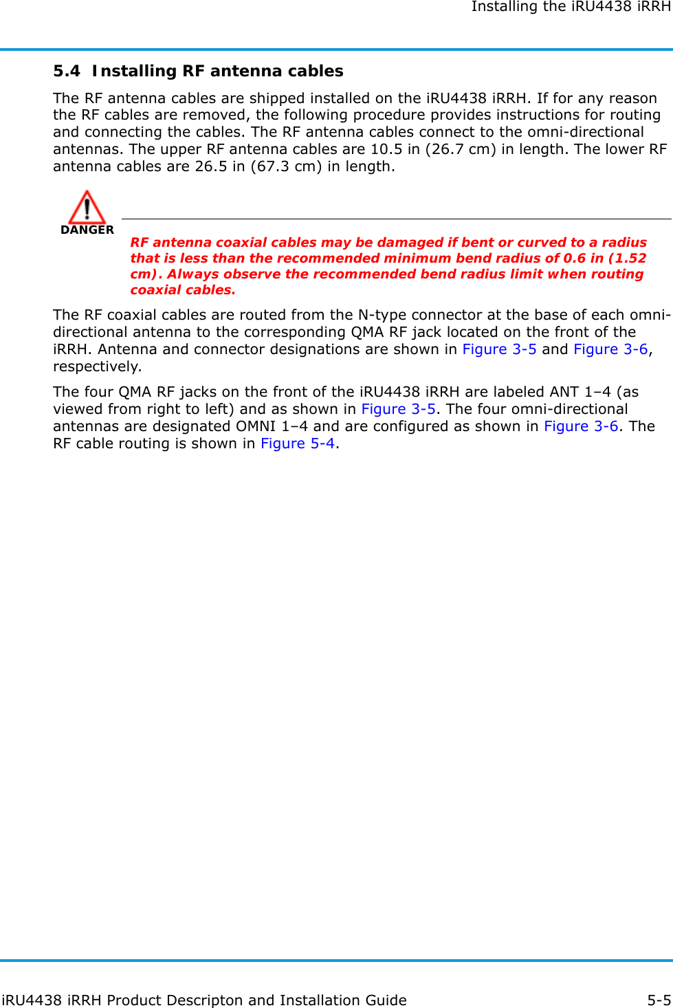 Installing the iRU4438 iRRHiRU4438 iRRH Product Descripton and Installation Guide 5-55.4  Installing RF antenna cablesThe RF antenna cables are shipped installed on the iRU4438 iRRH. If for any reason the RF cables are removed, the following procedure provides instructions for routing and connecting the cables. The RF antenna cables connect to the omni-directional antennas. The upper RF antenna cables are 10.5 in (26.7 cm) in length. The lower RF antenna cables are 26.5 in (67.3 cm) in length. DANGERRF antenna coaxial cables may be damaged if bent or curved to a radius that is less than the recommended minimum bend radius of 0.6 in (1.52 cm). Always observe the recommended bend radius limit when routing coaxial cables.The RF coaxial cables are routed from the N-type connector at the base of each omni-directional antenna to the corresponding QMA RF jack located on the front of the iRRH. Antenna and connector designations are shown in Figure 3-5 and Figure 3-6, respectively.The four QMA RF jacks on the front of the iRU4438 iRRH are labeled ANT 1–4 (as viewed from right to left) and as shown in Figure 3-5. The four omni-directional antennas are designated OMNI 1–4 and are configured as shown in Figure 3-6. The RF cable routing is shown in Figure 5-4.