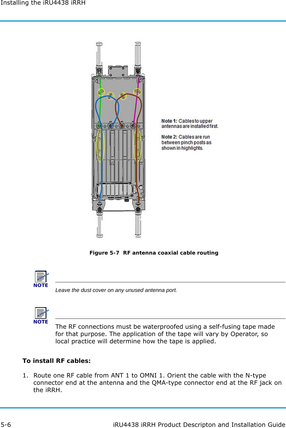 Installing the iRU4438 iRRH5-6 iRU4438 iRRH Product Descripton and Installation GuideFigure 5-7  RF antenna coaxial cable routingNOTELeave the dust cover on any unused antenna port.NOTEThe RF connections must be waterproofed using a self-fusing tape made for that purpose. The application of the tape will vary by Operator, so local practice will determine how the tape is applied.To install RF cables:1. Route one RF cable from ANT 1 to OMNI 1. Orient the cable with the N-type connector end at the antenna and the QMA-type connector end at the RF jack on the iRRH.