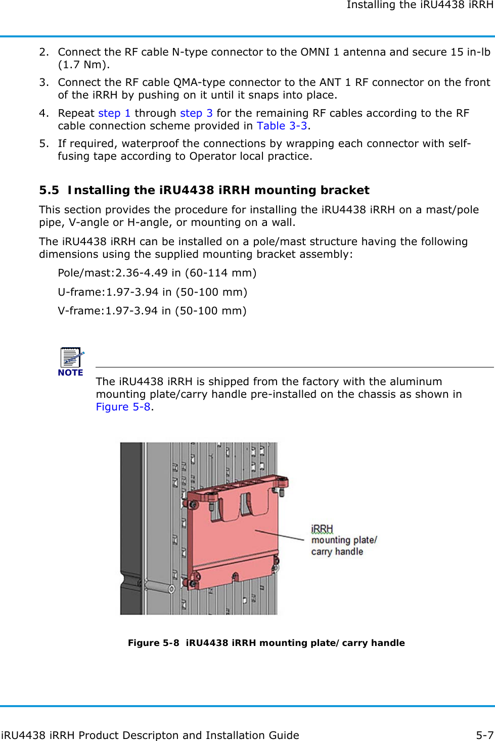 Installing the iRU4438 iRRHiRU4438 iRRH Product Descripton and Installation Guide 5-72. Connect the RF cable N-type connector to the OMNI 1 antenna and secure 15 in-lb (1.7 Nm).3. Connect the RF cable QMA-type connector to the ANT 1 RF connector on the front of the iRRH by pushing on it until it snaps into place.4. Repeat step 1 through step 3 for the remaining RF cables according to the RF cable connection scheme provided in Table 3-3.5. If required, waterproof the connections by wrapping each connector with self-fusing tape according to Operator local practice.5.5  Installing the iRU4438 iRRH mounting bracketThis section provides the procedure for installing the iRU4438 iRRH on a mast/pole pipe, V-angle or H-angle, or mounting on a wall.The iRU4438 iRRH can be installed on a pole/mast structure having the following dimensions using the supplied mounting bracket assembly:Pole/mast:2.36-4.49 in (60-114 mm)U-frame:1.97-3.94 in (50-100 mm)V-frame:1.97-3.94 in (50-100 mm)NOTEThe iRU4438 iRRH is shipped from the factory with the aluminum mounting plate/carry handle pre-installed on the chassis as shown in Figure 5-8.Figure 5-8  iRU4438 iRRH mounting plate/carry handle