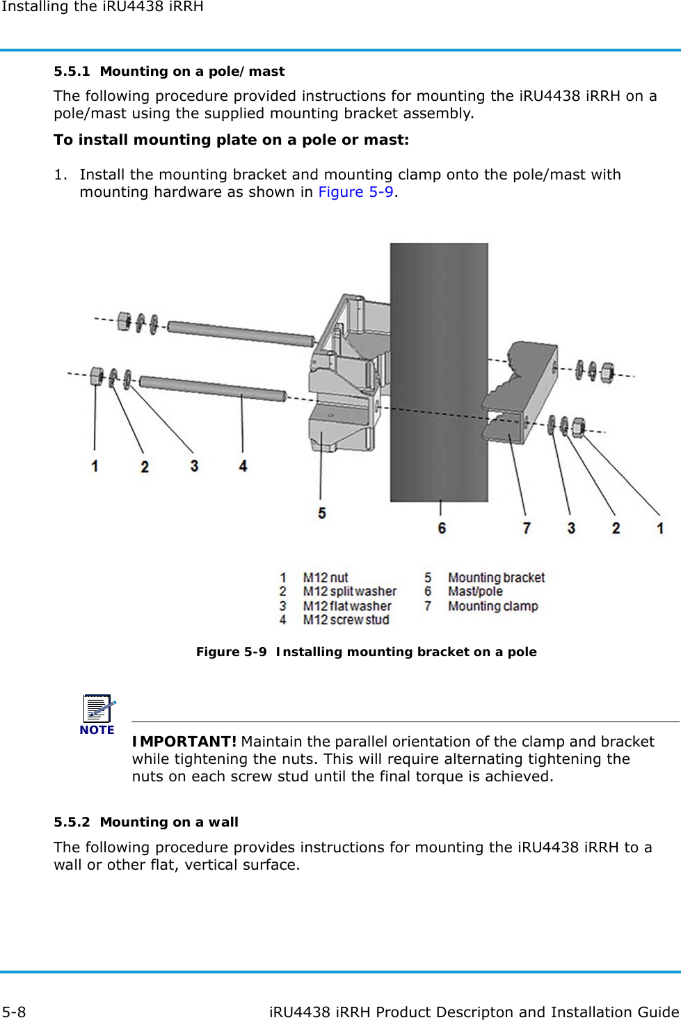 Installing the iRU4438 iRRH5-8 iRU4438 iRRH Product Descripton and Installation Guide5.5.1  Mounting on a pole/mastThe following procedure provided instructions for mounting the iRU4438 iRRH on a pole/mast using the supplied mounting bracket assembly.To install mounting plate on a pole or mast:1. Install the mounting bracket and mounting clamp onto the pole/mast with mounting hardware as shown in Figure 5-9.Figure 5-9  Installing mounting bracket on a poleNOTEIMPORTANT! Maintain the parallel orientation of the clamp and bracket while tightening the nuts. This will require alternating tightening the nuts on each screw stud until the final torque is achieved. 5.5.2  Mounting on a wallThe following procedure provides instructions for mounting the iRU4438 iRRH to a wall or other flat, vertical surface.